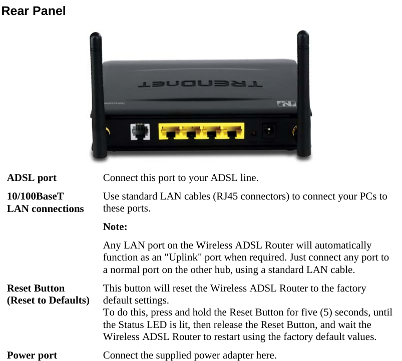  Rear Panel  ADSL port  Connect this port to your ADSL line. 10/100BaseT LAN connections  Use standard LAN cables (RJ45 connectors) to connect your PCs to these ports. Note:  Any LAN port on the Wireless ADSL Router will automatically function as an &quot;Uplink&quot; port when required. Just connect any port to a normal port on the other hub, using a standard LAN cable. Reset Button (Reset to Defaults)  This button will reset the Wireless ADSL Router to the factory default settings.  To do this, press and hold the Reset Button for five (5) seconds, until the Status LED is lit, then release the Reset Button, and wait the Wireless ADSL Router to restart using the factory default values. Power port  Connect the supplied power adapter here.                           