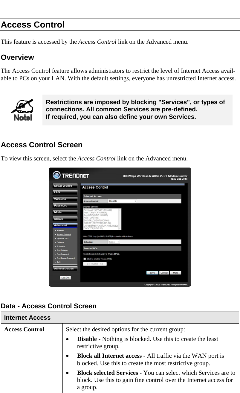  Access Control This feature is accessed by the Access Control link on the Advanced menu. Overview The Access Control feature allows administrators to restrict the level of Internet Access avail-able to PCs on your LAN. With the default settings, everyone has unrestricted Internet access.   Restrictions are imposed by blocking &quot;Services&quot;, or types of connections. All common Services are pre-defined.  If required, you can also define your own Services.  Access Control Screen To view this screen, select the Access Control link on the Advanced menu.   Data - Access Control Screen Internet Access  Access Control Select the desired options for the current group: • Disable - Nothing is blocked. Use this to create the least restrictive group.  • Block all Internet access - All traffic via the WAN port is blocked. Use this to create the most restrictive group.  • Block selected Services - You can select which Services are to block. Use this to gain fine control over the Internet access for a group. 