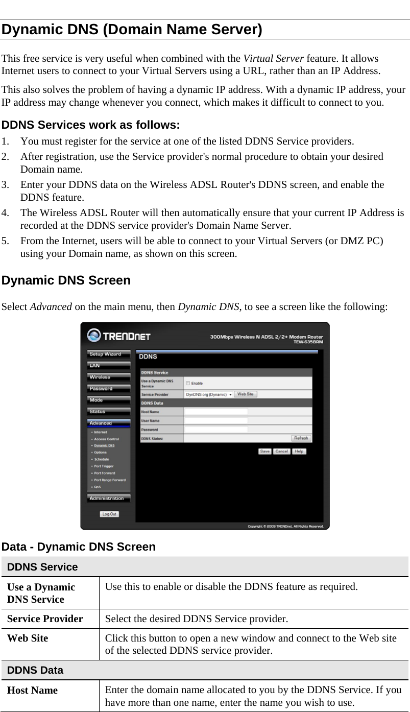  Dynamic DNS (Domain Name Server) This free service is very useful when combined with the Virtual Server feature. It allows Internet users to connect to your Virtual Servers using a URL, rather than an IP Address. This also solves the problem of having a dynamic IP address. With a dynamic IP address, your IP address may change whenever you connect, which makes it difficult to connect to you. DDNS Services work as follows: 1. You must register for the service at one of the listed DDNS Service providers. 2. After registration, use the Service provider&apos;s normal procedure to obtain your desired Domain name. 3. Enter your DDNS data on the Wireless ADSL Router&apos;s DDNS screen, and enable the DDNS feature. 4. The Wireless ADSL Router will then automatically ensure that your current IP Address is recorded at the DDNS service provider&apos;s Domain Name Server. 5. From the Internet, users will be able to connect to your Virtual Servers (or DMZ PC) using your Domain name, as shown on this screen. Dynamic DNS Screen Select Advanced on the main menu, then Dynamic DNS, to see a screen like the following:  Data - Dynamic DNS Screen DDNS Service Use a Dynamic DNS Service  Use this to enable or disable the DDNS feature as required. Service Provider  Select the desired DDNS Service provider. Web Site  Click this button to open a new window and connect to the Web site of the selected DDNS service provider. DDNS Data Host Name  Enter the domain name allocated to you by the DDNS Service. If you have more than one name, enter the name you wish to use. 