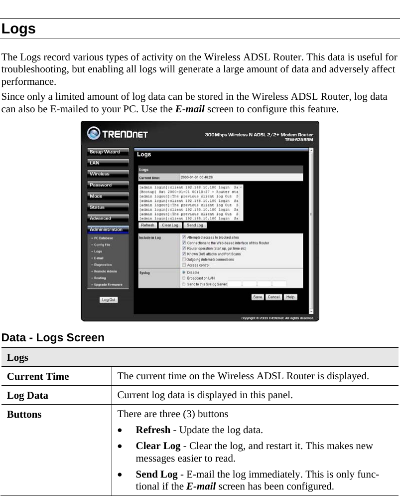  Logs The Logs record various types of activity on the Wireless ADSL Router. This data is useful for troubleshooting, but enabling all logs will generate a large amount of data and adversely affect performance. Since only a limited amount of log data can be stored in the Wireless ADSL Router, log data can also be E-mailed to your PC. Use the E-mail screen to configure this feature.  Data - Logs Screen Logs Current Time  The current time on the Wireless ADSL Router is displayed. Log Data  Current log data is displayed in this panel. Buttons  There are three (3) buttons • Refresh - Update the log data. • Clear Log - Clear the log, and restart it. This makes new messages easier to read. • Send Log - E-mail the log immediately. This is only func-tional if the E-mail screen has been configured. 
