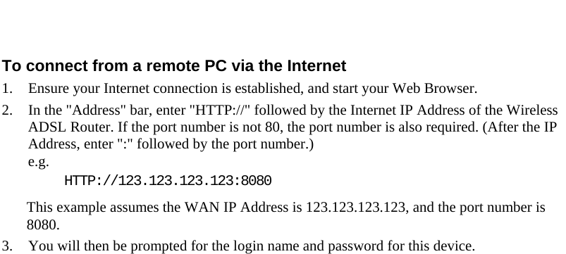   To connect from a remote PC via the Internet 1. Ensure your Internet connection is established, and start your Web Browser. 2. In the &quot;Address&quot; bar, enter &quot;HTTP://&quot; followed by the Internet IP Address of the Wireless ADSL Router. If the port number is not 80, the port number is also required. (After the IP Address, enter &quot;:&quot; followed by the port number.)  e.g.  HTTP://123.123.123.123:8080 This example assumes the WAN IP Address is 123.123.123.123, and the port number is 8080. 3. You will then be prompted for the login name and password for this device.  