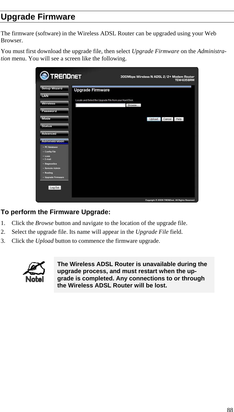  Upgrade Firmware The firmware (software) in the Wireless ADSL Router can be upgraded using your Web Browser.  You must first download the upgrade file, then select Upgrade Firmware on the Administra-tion menu. You will see a screen like the following.  To perform the Firmware Upgrade: 1. Click the Browse button and navigate to the location of the upgrade file. 2. Select the upgrade file. Its name will appear in the Upgrade File field. 3. Click the Upload button to commence the firmware upgrade.   The Wireless ADSL Router is unavailable during the upgrade process, and must restart when the up-grade is completed. Any connections to or through the Wireless ADSL Router will be lost.   88  