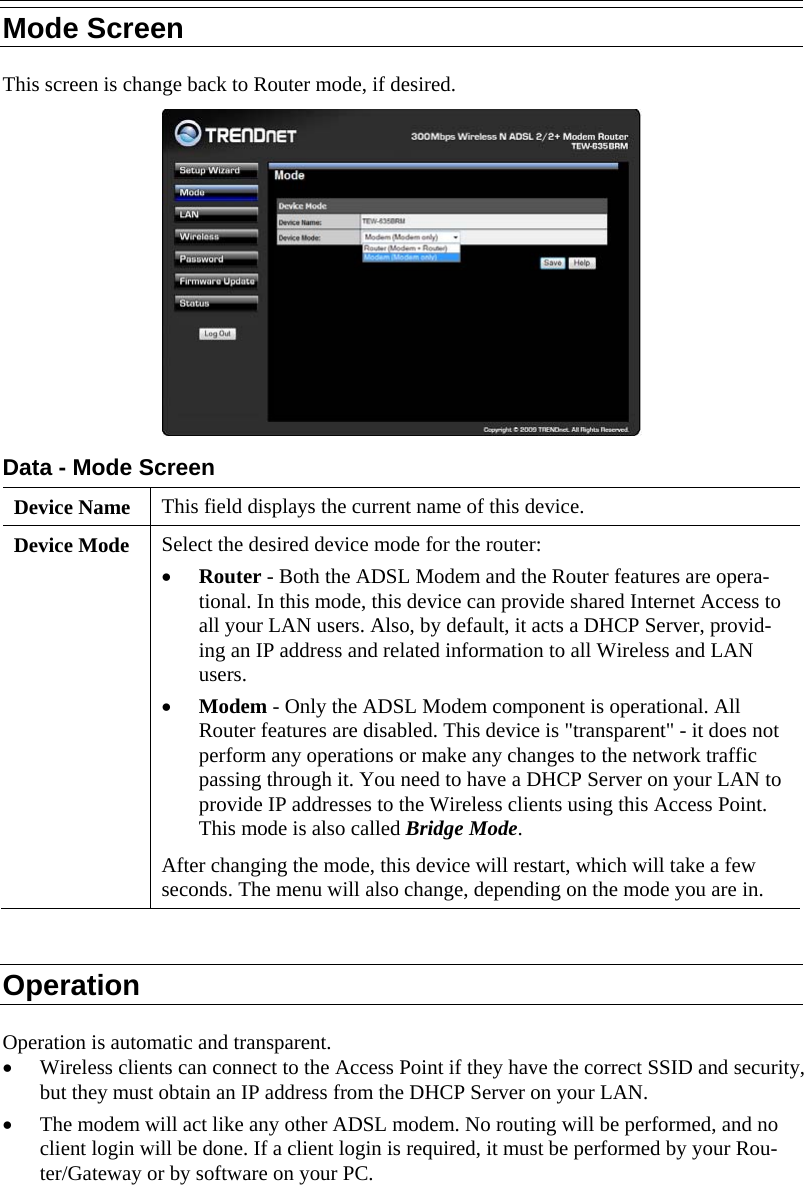  Mode Screen This screen is change back to Router mode, if desired.  Data - Mode Screen Device Name  This field displays the current name of this device. Device Mode  Select the desired device mode for the router:  • Router - Both the ADSL Modem and the Router features are opera-tional. In this mode, this device can provide shared Internet Access to all your LAN users. Also, by default, it acts a DHCP Server, provid-ing an IP address and related information to all Wireless and LAN users.  • Modem - Only the ADSL Modem component is operational. All Router features are disabled. This device is &quot;transparent&quot; - it does not perform any operations or make any changes to the network traffic passing through it. You need to have a DHCP Server on your LAN to provide IP addresses to the Wireless clients using this Access Point.  This mode is also called Bridge Mode. After changing the mode, this device will restart, which will take a few seconds. The menu will also change, depending on the mode you are in.  Operation Operation is automatic and transparent. • Wireless clients can connect to the Access Point if they have the correct SSID and security, but they must obtain an IP address from the DHCP Server on your LAN. • The modem will act like any other ADSL modem. No routing will be performed, and no client login will be done. If a client login is required, it must be performed by your Rou-ter/Gateway or by software on your PC.  