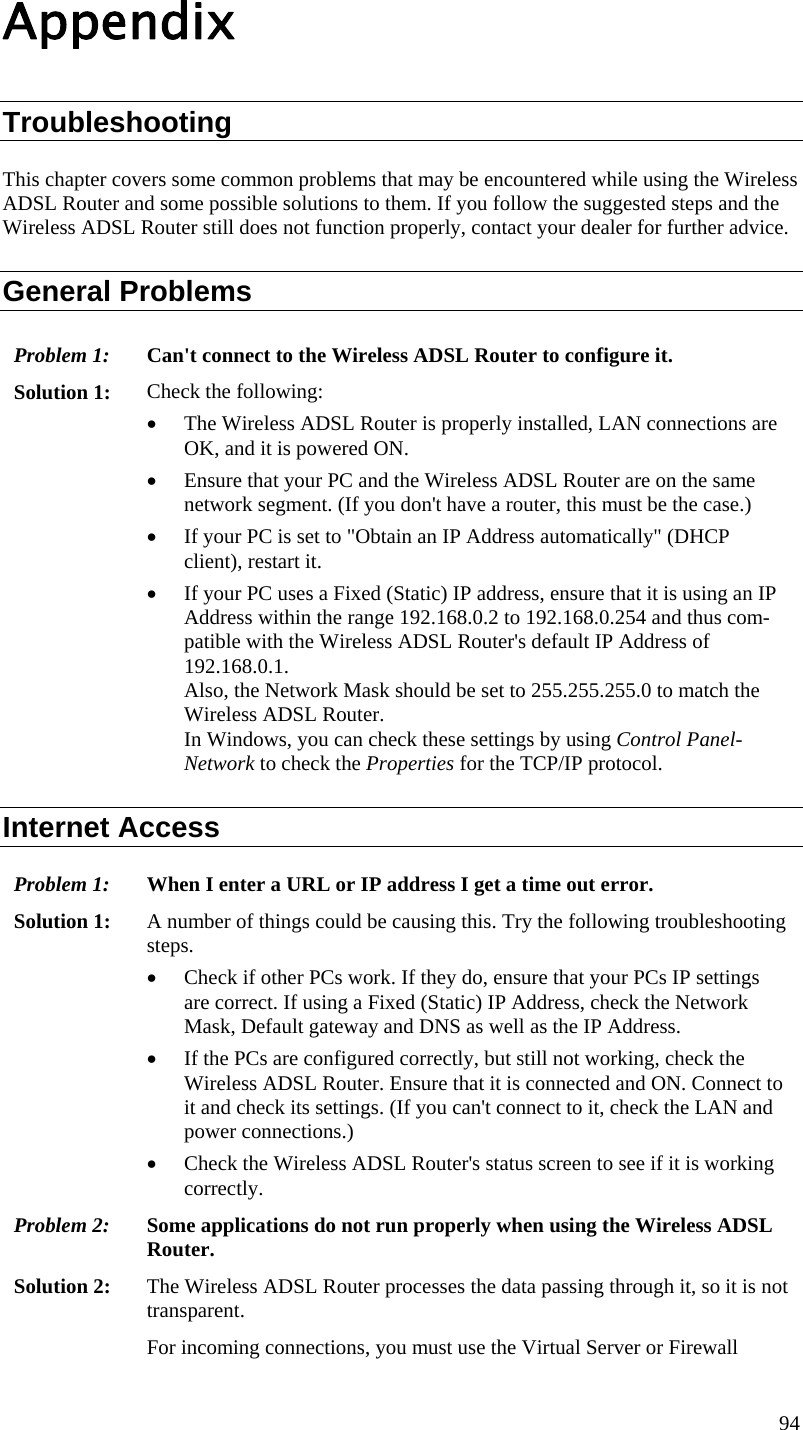  94 Appendix Troubleshooting This chapter covers some common problems that may be encountered while using the Wireless ADSL Router and some possible solutions to them. If you follow the suggested steps and the Wireless ADSL Router still does not function properly, contact your dealer for further advice. General Problems Problem 1:  Can&apos;t connect to the Wireless ADSL Router to configure it. Solution 1:  Check the following: • The Wireless ADSL Router is properly installed, LAN connections are OK, and it is powered ON. • Ensure that your PC and the Wireless ADSL Router are on the same network segment. (If you don&apos;t have a router, this must be the case.)  • If your PC is set to &quot;Obtain an IP Address automatically&quot; (DHCP client), restart it. • If your PC uses a Fixed (Static) IP address, ensure that it is using an IP Address within the range 192.168.0.2 to 192.168.0.254 and thus com-patible with the Wireless ADSL Router&apos;s default IP Address of 192.168.0.1.  Also, the Network Mask should be set to 255.255.255.0 to match the Wireless ADSL Router. In Windows, you can check these settings by using Control Panel-Network to check the Properties for the TCP/IP protocol.  Internet Access Problem 1: When I enter a URL or IP address I get a time out error. Solution 1: A number of things could be causing this. Try the following troubleshooting steps. • Check if other PCs work. If they do, ensure that your PCs IP settings are correct. If using a Fixed (Static) IP Address, check the Network Mask, Default gateway and DNS as well as the IP Address. • If the PCs are configured correctly, but still not working, check the Wireless ADSL Router. Ensure that it is connected and ON. Connect to it and check its settings. (If you can&apos;t connect to it, check the LAN and power connections.) • Check the Wireless ADSL Router&apos;s status screen to see if it is working correctly. Problem 2: Some applications do not run properly when using the Wireless ADSL Router. Solution 2:  The Wireless ADSL Router processes the data passing through it, so it is not transparent. For incoming connections, you must use the Virtual Server or Firewall 