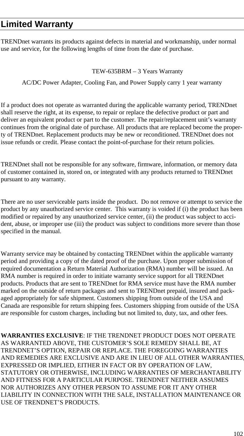  102  Limited Warranty TRENDnet warrants its products against defects in material and workmanship, under normal use and service, for the following lengths of time from the date of purchase.         TEW-635BRM – 3 Years Warranty AC/DC Power Adapter, Cooling Fan, and Power Supply carry 1 year warranty  If a product does not operate as warranted during the applicable warranty period, TRENDnet shall reserve the right, at its expense, to repair or replace the defective product or part and deliver an equivalent product or part to the customer. The repair/replacement unit’s warranty continues from the original date of purchase. All products that are replaced become the proper-ty of TRENDnet. Replacement products may be new or reconditioned. TRENDnet does not issue refunds or credit. Please contact the point-of-purchase for their return policies.  TRENDnet shall not be responsible for any software, firmware, information, or memory data of customer contained in, stored on, or integrated with any products returned to TRENDnet pursuant to any warranty.  There are no user serviceable parts inside the product.  Do not remove or attempt to service the product by any unauthorized service center.  This warranty is voided if (i) the product has been modified or repaired by any unauthorized service center, (ii) the product was subject to acci-dent, abuse, or improper use (iii) the product was subject to conditions more severe than those specified in the manual.  Warranty service may be obtained by contacting TRENDnet within the applicable warranty period and providing a copy of the dated proof of the purchase. Upon proper submission of required documentation a Return Material Authorization (RMA) number will be issued. An RMA number is required in order to initiate warranty service support for all TRENDnet products. Products that are sent to TRENDnet for RMA service must have the RMA number marked on the outside of return packages and sent to TRENDnet prepaid, insured and pack-aged appropriately for safe shipment. Customers shipping from outside of the USA and Canada are responsible for return shipping fees. Customers shipping from outside of the USA are responsible for custom charges, including but not limited to, duty, tax, and other fees.  WARRANTIES EXCLUSIVE: IF THE TRENDNET PRODUCT DOES NOT OPERATE AS WARRANTED ABOVE, THE CUSTOMER’S SOLE REMEDY SHALL BE, AT TRENDNET’S OPTION, REPAIR OR REPLACE. THE FOREGOING WARRANTIES AND REMEDIES ARE EXCLUSIVE AND ARE IN LIEU OF ALL OTHER WARRANTIES, EXPRESSED OR IMPLIED, EITHER IN FACT OR BY OPERATION OF LAW, STATUTORY OR OTHERWISE, INCLUDING WARRANTIES OF MERCHANTABILITY AND FITNESS FOR A PARTICULAR PURPOSE. TRENDNET NEITHER ASSUMES NOR AUTHORIZES ANY OTHER PERSON TO ASSUME FOR IT ANY OTHER LIABILITY IN CONNECTION WITH THE SALE, INSTALLATION MAINTENANCE OR USE OF TRENDNET’S PRODUCTS.  