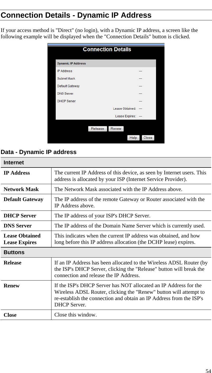  Connection Details - Dynamic IP Address If your access method is &quot;Direct&quot; (no login), with a Dynamic IP address, a screen like the following example will be displayed when the &quot;Connection Details&quot; button is clicked.  Data - Dynamic IP address Internet IP Address  The current IP Address of this device, as seen by Internet users. This address is allocated by your ISP (Internet Service Provider). Network Mask  The Network Mask associated with the IP Address above. Default Gateway  The IP address of the remote Gateway or Router associated with the IP Address above. DHCP Server  The IP address of your ISP&apos;s DHCP Server. DNS Server  The IP address of the Domain Name Server which is currently used. Lease Obtained Lease Expires  This indicates when the current IP address was obtained, and how long before this IP address allocation (the DCHP lease) expires. Buttons Release  If an IP Address has been allocated to the Wireless ADSL Router (by the ISP&apos;s DHCP Server, clicking the &quot;Release&quot; button will break the connection and release the IP Address. Renew  If the ISP&apos;s DHCP Server has NOT allocated an IP Address for the Wireless ADSL Router, clicking the &quot;Renew&quot; button will attempt to re-establish the connection and obtain an IP Address from the ISP&apos;s DHCP Server. Close  Close this window.   54  