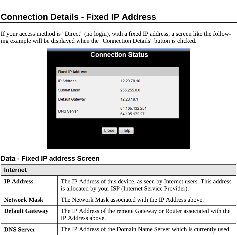  Connection Details - Fixed IP Address If your access method is &quot;Direct&quot; (no login), with a fixed IP address, a screen like the follow-ing example will be displayed when the &quot;Connection Details&quot; button is clicked.  Data - Fixed IP address Screen Internet IP Address  The IP Address of this device, as seen by Internet users. This address is allocated by your ISP (Internet Service Provider). Network Mask  The Network Mask associated with the IP Address above. Default Gateway  The IP Address of the remote Gateway or Router associated with the IP Address above. DNS Server  The IP Address of the Domain Name Server which is currently used.  
