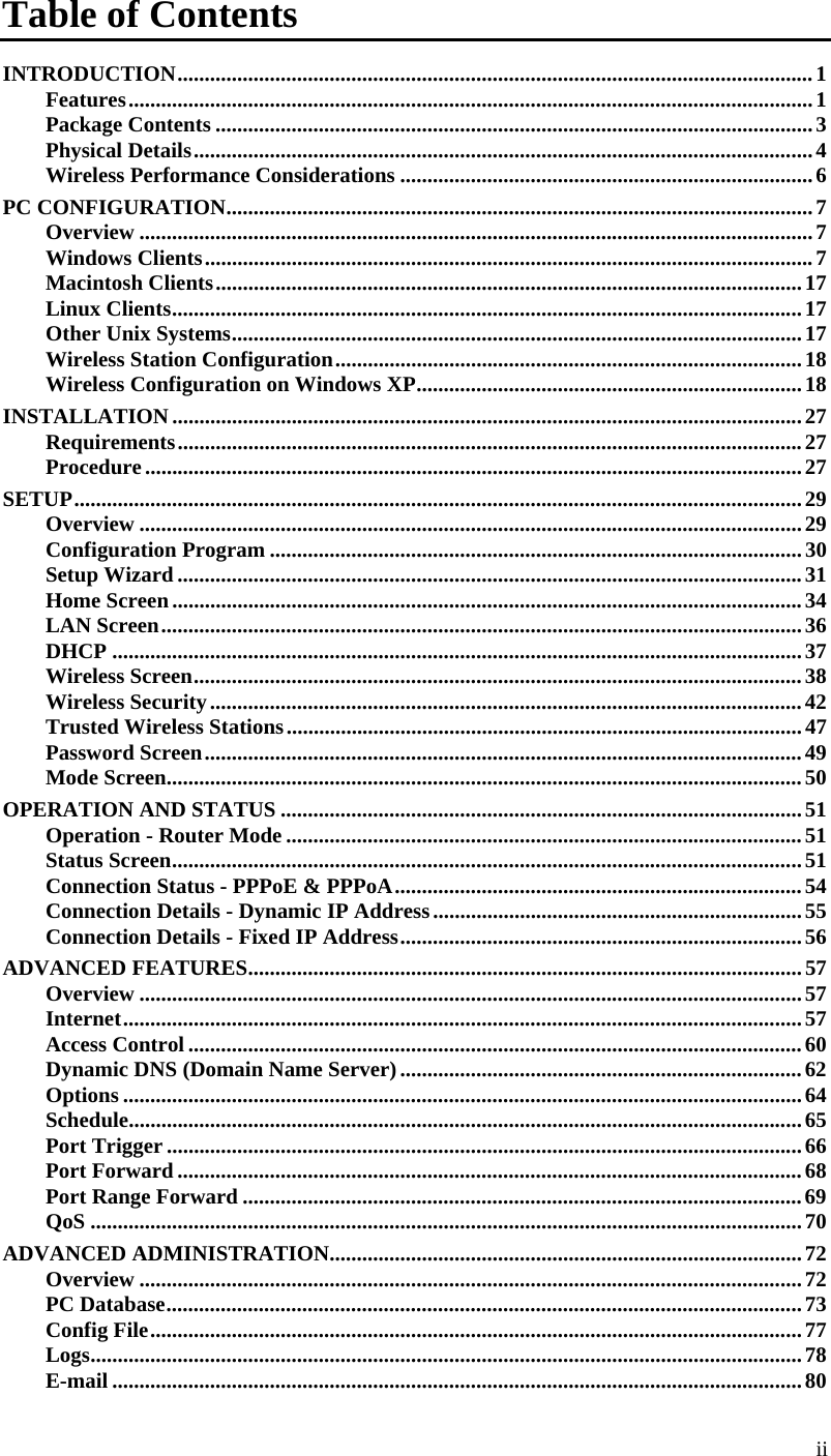  ii  Table of Contents INTRODUCTION ..................................................................................................................... 1Features .............................................................................................................................. 1Package Contents .............................................................................................................. 3Physical Details .................................................................................................................. 4Wireless Performance Considerations ............................................................................ 6PC CONFIGURATION ............................................................................................................ 7Overview ............................................................................................................................ 7Windows Clients ................................................................................................................ 7Macintosh Clients ............................................................................................................ 17Linux Clients .................................................................................................................... 17Other Unix Systems ......................................................................................................... 17Wireless Station Configuration ...................................................................................... 18Wireless Configuration on Windows XP ....................................................................... 18INSTALLATION .................................................................................................................... 27Requirements ................................................................................................................... 27Procedure ......................................................................................................................... 27SETUP ...................................................................................................................................... 29Overview .......................................................................................................................... 29Configuration Program .................................................................................................. 30Setup Wizard ................................................................................................................... 31Home Screen .................................................................................................................... 34LAN Screen ...................................................................................................................... 36DHCP ............................................................................................................................... 37Wireless Screen ................................................................................................................ 38Wireless Security ............................................................................................................. 42Trusted Wireless Stations ............................................................................................... 47Password Screen .............................................................................................................. 49Mode Screen ..................................................................................................................... 50OPERATION AND STATUS ................................................................................................ 51Operation - Router Mode ............................................................................................... 51Status Screen .................................................................................................................... 51Connection Status - PPPoE &amp; PPPoA ........................................................................... 54Connection Details - Dynamic IP Address .................................................................... 55Connection Details - Fixed IP Address .......................................................................... 56ADVANCED FEATURES ...................................................................................................... 57Overview .......................................................................................................................... 57Internet ............................................................................................................................. 57Access Control ................................................................................................................. 60Dynamic DNS (Domain Name Server) .......................................................................... 62Options ............................................................................................................................. 64Schedule............................................................................................................................ 65Port Trigger ..................................................................................................................... 66Port Forward ................................................................................................................... 68Port Range Forward ....................................................................................................... 69QoS ................................................................................................................................... 70ADVANCED ADMINISTRATION ....................................................................................... 72Overview .......................................................................................................................... 72PC Database ..................................................................................................................... 73Config File ........................................................................................................................ 77Logs ................................................................................................................................... 78E-mail ............................................................................................................................... 80