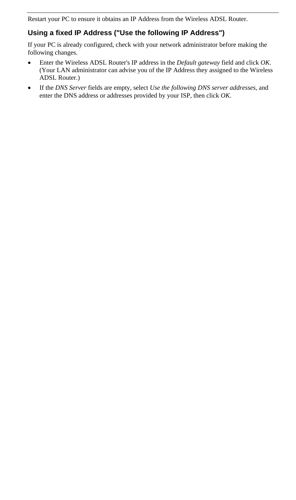  Restart your PC to ensure it obtains an IP Address from the Wireless ADSL Router. Using a fixed IP Address (&quot;Use the following IP Address&quot;) If your PC is already configured, check with your network administrator before making the following changes. • Enter the Wireless ADSL Router&apos;s IP address in the Default gateway field and click OK. (Your LAN administrator can advise you of the IP Address they assigned to the Wireless ADSL Router.) • If the DNS Server fields are empty, select Use the following DNS server addresses, and enter the DNS address or addresses provided by your ISP, then click OK.  