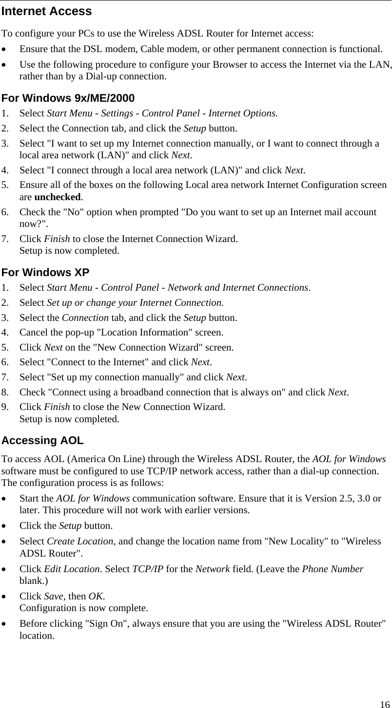  16  Internet Access To configure your PCs to use the Wireless ADSL Router for Internet access: • Ensure that the DSL modem, Cable modem, or other permanent connection is functional.  • Use the following procedure to configure your Browser to access the Internet via the LAN, rather than by a Dial-up connection.  For Windows 9x/ME/2000 1. Select Start Menu - Settings - Control Panel - Internet Options.  2. Select the Connection tab, and click the Setup button. 3. Select &quot;I want to set up my Internet connection manually, or I want to connect through a local area network (LAN)&quot; and click Next. 4. Select &quot;I connect through a local area network (LAN)&quot; and click Next. 5. Ensure all of the boxes on the following Local area network Internet Configuration screen are unchecked. 6. Check the &quot;No&quot; option when prompted &quot;Do you want to set up an Internet mail account now?&quot;. 7. Click Finish to close the Internet Connection Wizard.  Setup is now completed. For Windows XP 1. Select Start Menu - Control Panel - Network and Internet Connections. 2. Select Set up or change your Internet Connection. 3. Select the Connection tab, and click the Setup button. 4. Cancel the pop-up &quot;Location Information&quot; screen. 5. Click Next on the &quot;New Connection Wizard&quot; screen. 6. Select &quot;Connect to the Internet&quot; and click Next. 7. Select &quot;Set up my connection manually&quot; and click Next. 8. Check &quot;Connect using a broadband connection that is always on&quot; and click Next. 9. Click Finish to close the New Connection Wizard. Setup is now completed. Accessing AOL To access AOL (America On Line) through the Wireless ADSL Router, the AOL for Windows software must be configured to use TCP/IP network access, rather than a dial-up connection. The configuration process is as follows: • Start the AOL for Windows communication software. Ensure that it is Version 2.5, 3.0 or later. This procedure will not work with earlier versions. • Click the Setup button. • Select Create Location, and change the location name from &quot;New Locality&quot; to &quot;Wireless ADSL Router&quot;. • Click Edit Location. Select TCP/IP for the Network field. (Leave the Phone Number blank.)  • Click Save, then OK.  Configuration is now complete.  • Before clicking &quot;Sign On&quot;, always ensure that you are using the &quot;Wireless ADSL Router&quot; location. 