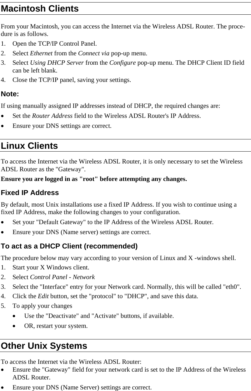  Macintosh Clients From your Macintosh, you can access the Internet via the Wireless ADSL Router. The proce-dure is as follows. 1. Open the TCP/IP Control Panel.  2. Select Ethernet from the Connect via pop-up menu. 3. Select Using DHCP Server from the Configure pop-up menu. The DHCP Client ID field can be left blank. 4. Close the TCP/IP panel, saving your settings. Note: If using manually assigned IP addresses instead of DHCP, the required changes are: • Set the Router Address field to the Wireless ADSL Router&apos;s IP Address. • Ensure your DNS settings are correct. Linux Clients To access the Internet via the Wireless ADSL Router, it is only necessary to set the Wireless ADSL Router as the &quot;Gateway&quot;. Ensure you are logged in as &quot;root&quot; before attempting any changes. Fixed IP Address By default, most Unix installations use a fixed IP Address. If you wish to continue using a fixed IP Address, make the following changes to your configuration. • Set your &quot;Default Gateway&quot; to the IP Address of the Wireless ADSL Router. • Ensure your DNS (Name server) settings are correct. To act as a DHCP Client (recommended) The procedure below may vary according to your version of Linux and X -windows shell. 1. Start your X Windows client. 2. Select Control Panel - Network 3. Select the &quot;Interface&quot; entry for your Network card. Normally, this will be called &quot;eth0&quot;. 4. Click the Edit button, set the &quot;protocol&quot; to &quot;DHCP&quot;, and save this data.  5. To apply your changes • Use the &quot;Deactivate&quot; and &quot;Activate&quot; buttons, if available. • OR, restart your system. Other Unix Systems To access the Internet via the Wireless ADSL Router: • Ensure the &quot;Gateway&quot; field for your network card is set to the IP Address of the Wireless ADSL Router. • Ensure your DNS (Name Server) settings are correct. 