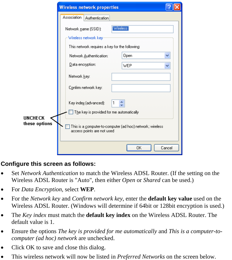   Configure this screen as follows: • Set Network Authentication to match the Wireless ADSL Router. (If the setting on the Wireless ADSL Router is &quot;Auto&quot;, then either Open or Shared can be used.) • For Data Encryption, select WEP. • For the Network key and Confirm network key, enter the default key value used on the Wireless ADSL Router. (Windows will determine if 64bit or 128bit encryption is used.) • The Key index must match the default key index on the Wireless ADSL Router. The default value is 1. • Ensure the options The key is provided for me automatically and This is a computer-to-computer (ad hoc) network are unchecked. • Click OK to save and close this dialog.  • This wireless network will now be listed in Preferred Networks on the screen below. 