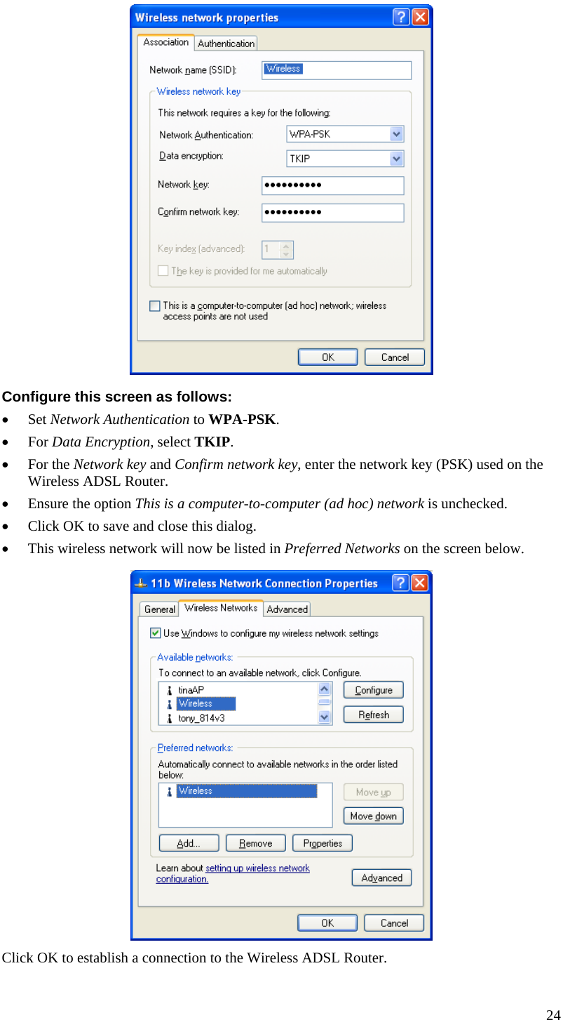   Configure this screen as follows: • Set Network Authentication to WPA-PSK. • For Data Encryption, select TKIP. • For the Network key and Confirm network key, enter the network key (PSK) used on the Wireless ADSL Router. • Ensure the option This is a computer-to-computer (ad hoc) network is unchecked. • Click OK to save and close this dialog.  • This wireless network will now be listed in Preferred Networks on the screen below.  Click OK to establish a connection to the Wireless ADSL Router.  24  