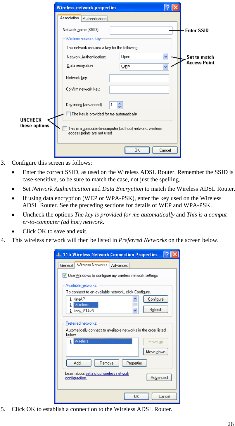   3. Configure this screen as follows: • Enter the correct SSID, as used on the Wireless ADSL Router. Remember the SSID is case-sensitive, so be sure to match the case, not just the spelling. • Set Network Authentication and Data Encryption to match the Wireless ADSL Router. • If using data encryption (WEP or WPA-PSK), enter the key used on the Wireless ADSL Router. See the preceding sections for details of WEP and WPA-PSK. • Uncheck the options The key is provided for me automatically and This is a comput-er-to-computer (ad hoc) network. • Click OK to save and exit. 4. This wireless network will then be listed in Preferred Networks on the screen below.  5. Click OK to establish a connection to the Wireless ADSL Router. 26  