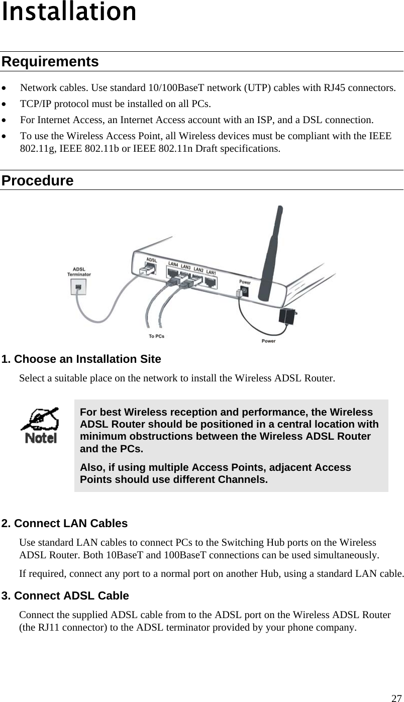  Installation Requirements • Network cables. Use standard 10/100BaseT network (UTP) cables with RJ45 connectors. • TCP/IP protocol must be installed on all PCs. • For Internet Access, an Internet Access account with an ISP, and a DSL connection. • To use the Wireless Access Point, all Wireless devices must be compliant with the IEEE 802.11g, IEEE 802.11b or IEEE 802.11n Draft specifications. Procedure  1. Choose an Installation Site Select a suitable place on the network to install the Wireless ADSL Router.    For best Wireless reception and performance, the Wireless ADSL Router should be positioned in a central location with minimum obstructions between the Wireless ADSL Router and the PCs. Also, if using multiple Access Points, adjacent Access Points should use different Channels.  2. Connect LAN Cables Use standard LAN cables to connect PCs to the Switching Hub ports on the Wireless ADSL Router. Both 10BaseT and 100BaseT connections can be used simultaneously. If required, connect any port to a normal port on another Hub, using a standard LAN cable.  3. Connect ADSL Cable Connect the supplied ADSL cable from to the ADSL port on the Wireless ADSL Router (the RJ11 connector) to the ADSL terminator provided by your phone company. 27 
