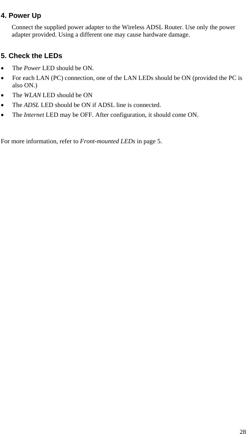  28  4. Power Up Connect the supplied power adapter to the Wireless ADSL Router. Use only the power adapter provided. Using a different one may cause hardware damage.  5. Check the LEDs • The Power LED should be ON. • For each LAN (PC) connection, one of the LAN LEDs should be ON (provided the PC is also ON.) • The WLAN LED should be ON • The ADSL LED should be ON if ADSL line is connected. • The Internet LED may be OFF. After configuration, it should come ON.  For more information, refer to Front-mounted LEDs in page 5. 