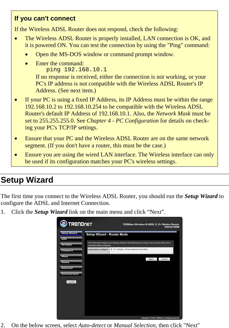  If you can&apos;t connect If the Wireless ADSL Router does not respond, check the following: • The Wireless ADSL Router is properly installed, LAN connection is OK, and it is powered ON. You can test the connection by using the &quot;Ping&quot; command: • Open the MS-DOS window or command prompt window. • Enter the command:    ping 192.168.10.1 If no response is received, either the connection is not working, or your PC&apos;s IP address is not compatible with the Wireless ADSL Router&apos;s IP Address. (See next item.) • If your PC is using a fixed IP Address, its IP Address must be within the range 192.168.10.2 to 192.168.10.254 to be compatible with the Wireless ADSL Router&apos;s default IP Address of 192.168.10.1. Also, the Network Mask must be set to 255.255.255.0. See Chapter 4 - PC Configuration for details on check-ing your PC&apos;s TCP/IP settings. • Ensure that your PC and the Wireless ADSL Router are on the same network segment. (If you don&apos;t have a router, this must be the case.)  • Ensure you are using the wired LAN interface. The Wireless interface can only be used if its configuration matches your PC&apos;s wireless settings. Setup Wizard The first time you connect to the Wireless ADSL Router, you should run the Setup Wizard to configure the ADSL and Internet Connection. 1. Click the Setup Wizard link on the main menu and click “Next”.  2. On the below screen, select Auto-detect or Manual Selection, then click &quot;Next&quot;  