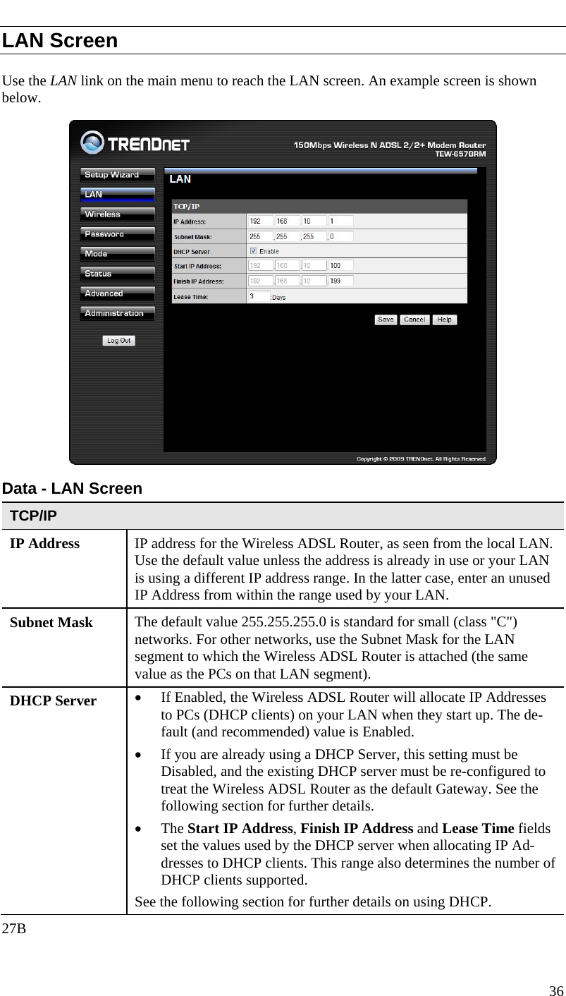  LAN Screen Use the LAN link on the main menu to reach the LAN screen. An example screen is shown below.  Data - LAN Screen TCP/IP IP Address  IP address for the Wireless ADSL Router, as seen from the local LAN. Use the default value unless the address is already in use or your LAN is using a different IP address range. In the latter case, enter an unused IP Address from within the range used by your LAN. Subnet Mask  The default value 255.255.255.0 is standard for small (class &quot;C&quot;) networks. For other networks, use the Subnet Mask for the LAN segment to which the Wireless ADSL Router is attached (the same value as the PCs on that LAN segment). DHCP Server  • If Enabled, the Wireless ADSL Router will allocate IP Addresses to PCs (DHCP clients) on your LAN when they start up. The de-fault (and recommended) value is Enabled. • If you are already using a DHCP Server, this setting must be Disabled, and the existing DHCP server must be re-configured to treat the Wireless ADSL Router as the default Gateway. See the following section for further details. • The Start IP Address, Finish IP Address and Lease Time fields set the values used by the DHCP server when allocating IP Ad-dresses to DHCP clients. This range also determines the number of DHCP clients supported. See the following section for further details on using DHCP. 27B 36  