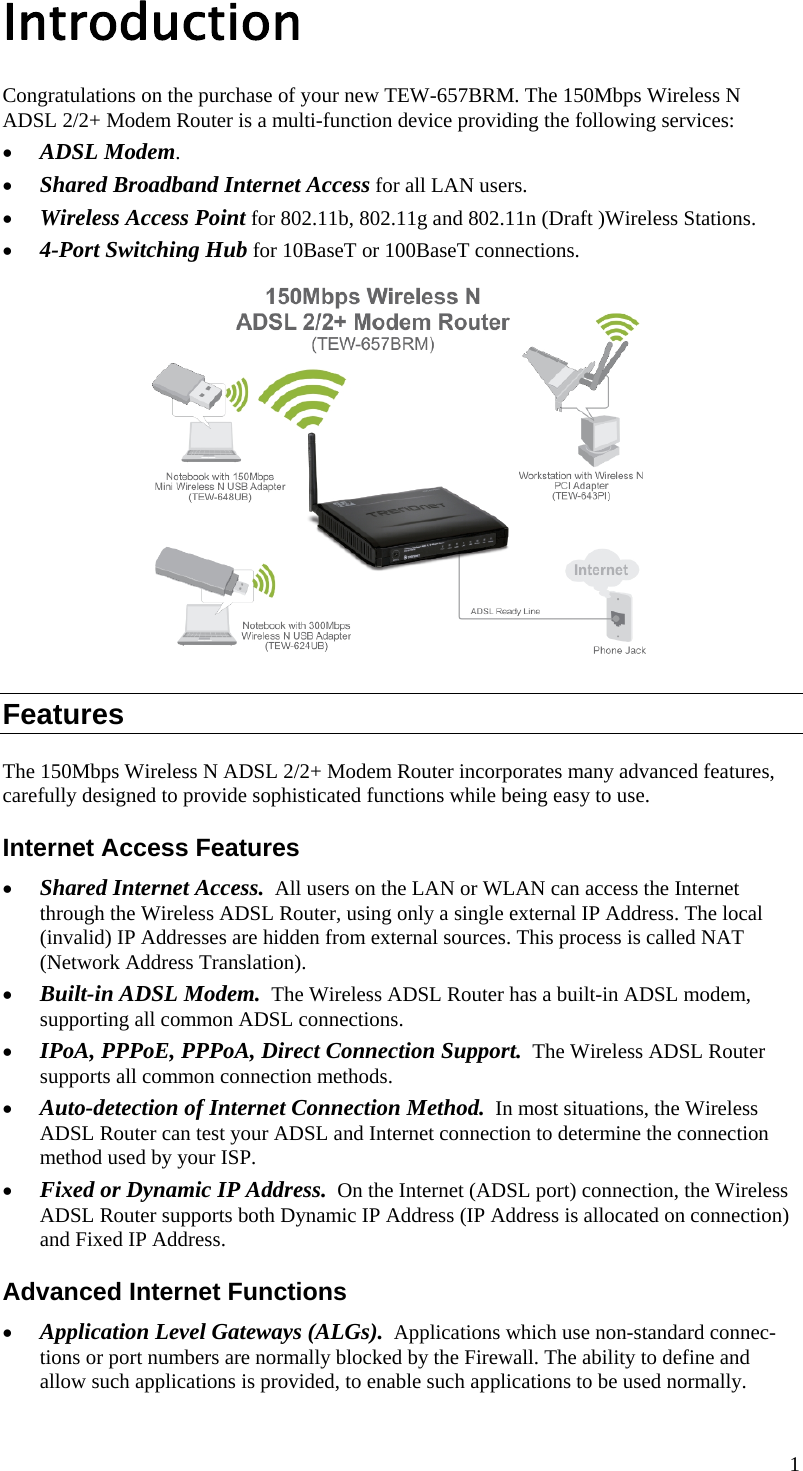  1 Introduction Congratulations on the purchase of your new TEW-657BRM. The 150Mbps Wireless N ADSL 2/2+ Modem Router is a multi-function device providing the following services: • ADSL Modem. • Shared Broadband Internet Access for all LAN users. • Wireless Access Point for 802.11b, 802.11g and 802.11n (Draft )Wireless Stations. • 4-Port Switching Hub for 10BaseT or 100BaseT connections.  Features The 150Mbps Wireless N ADSL 2/2+ Modem Router incorporates many advanced features, carefully designed to provide sophisticated functions while being easy to use. Internet Access Features • Shared Internet Access.  All users on the LAN or WLAN can access the Internet through the Wireless ADSL Router, using only a single external IP Address. The local (invalid) IP Addresses are hidden from external sources. This process is called NAT (Network Address Translation). • Built-in ADSL Modem.  The Wireless ADSL Router has a built-in ADSL modem, supporting all common ADSL connections. • IPoA, PPPoE, PPPoA, Direct Connection Support.  The Wireless ADSL Router supports all common connection methods. • Auto-detection of Internet Connection Method.  In most situations, the Wireless ADSL Router can test your ADSL and Internet connection to determine the connection method used by your ISP. • Fixed or Dynamic IP Address.  On the Internet (ADSL port) connection, the Wireless ADSL Router supports both Dynamic IP Address (IP Address is allocated on connection) and Fixed IP Address. Advanced Internet Functions • Application Level Gateways (ALGs).  Applications which use non-standard connec-tions or port numbers are normally blocked by the Firewall. The ability to define and allow such applications is provided, to enable such applications to be used normally. 