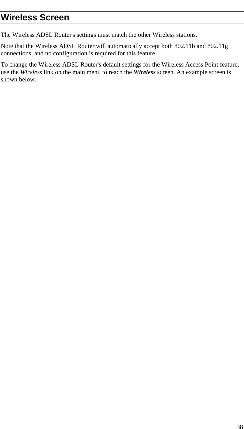  38  Wireless Screen The Wireless ADSL Router&apos;s settings must match the other Wireless stations.  Note that the Wireless ADSL Router will automatically accept both 802.11b and 802.11g connections, and no configuration is required for this feature. To change the Wireless ADSL Router&apos;s default settings for the Wireless Access Point feature, use the Wireless link on the main menu to reach the Wireless screen. An example screen is shown below. 