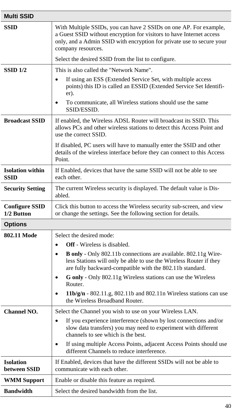  40  Multi SSID SSID  With Multiple SSIDs, you can have 2 SSIDs on one AP. For example, a Guest SSID without encryption for visitors to have Internet access only, and a Admin SSID with encryption for private use to secure your company resources.  Select the desired SSID from the list to configure.  SSID 1/2  This is also called the &quot;Network Name&quot;. • If using an ESS (Extended Service Set, with multiple access points) this ID is called an ESSID (Extended Service Set Identifi-er). • To communicate, all Wireless stations should use the same SSID/ESSID. Broadcast SSID  If enabled, the Wireless ADSL Router will broadcast its SSID. This allows PCs and other wireless stations to detect this Access Point and use the correct SSID.  If disabled, PC users will have to manually enter the SSID and other details of the wireless interface before they can connect to this Access Point. Isolation within SSID  If Enabled, devices that have the same SSID will not be able to see each other. Security Setting  The current Wireless security is displayed. The default value is Dis-abled. Configure SSID 1/2 Button  Click this button to access the Wireless security sub-screen, and view or change the settings. See the following section for details. Options 802.11 Mode  Select the desired mode: • Off - Wireless is disabled. • B only - Only 802.11b connections are available. 802.11g Wire-less Stations will only be able to use the Wireless Router if they are fully backward-compatible with the 802.11b standard. • G only - Only 802.11g Wireless stations can use the Wireless Router. • 11b/g/n - 802.11.g, 802.11b and 802.11n Wireless stations can use the Wireless Broadband Router. Channel NO.  Select the Channel you wish to use on your Wireless LAN. • If you experience interference (shown by lost connections and/or slow data transfers) you may need to experiment with different channels to see which is the best. • If using multiple Access Points, adjacent Access Points should use different Channels to reduce interference. Isolation  between SSID  If Enabled, devices that have the different SSIDs will not be able to communicate with each other.  WMM Support  Enable or disable this feature as required. Bandwidth  Select the desired bandwidth from the list. 