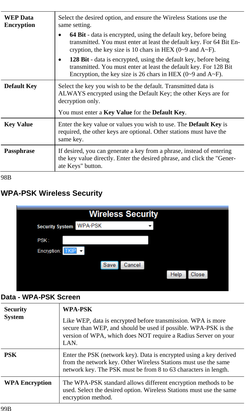  WEP Data Encryption  Select the desired option, and ensure the Wireless Stations use the same setting. • 64 Bit - data is encrypted, using the default key, before being transmitted. You must enter at least the default key. For 64 Bit En-cryption, the key size is 10 chars in HEX (0~9 and A~F). • 128 Bit - data is encrypted, using the default key, before being transmitted. You must enter at least the default key. For 128 Bit Encryption, the key size is 26 chars in HEX (0~9 and A~F). Default Key  Select the key you wish to be the default. Transmitted data is ALWAYS encrypted using the Default Key; the other Keys are for decryption only.  You must enter a Key Value for the Default Key. Key Value  Enter the key value or values you wish to use. The Default Key is required, the other keys are optional. Other stations must have the same key. Passphrase  If desired, you can generate a key from a phrase, instead of entering the key value directly. Enter the desired phrase, and click the &quot;Gener-ate Keys&quot; button. 98B WPA-PSK Wireless Security  Data - WPA-PSK Screen Security System  WPA-PSK Like WEP, data is encrypted before transmission. WPA is more secure than WEP, and should be used if possible. WPA-PSK is the version of WPA, which does NOT require a Radius Server on your LAN. PSK  Enter the PSK (network key). Data is encrypted using a key derived from the network key. Other Wireless Stations must use the same network key. The PSK must be from 8 to 63 characters in length. WPA Encryption  The WPA-PSK standard allows different encryption methods to be used. Select the desired option. Wireless Stations must use the same encryption method. 99B 