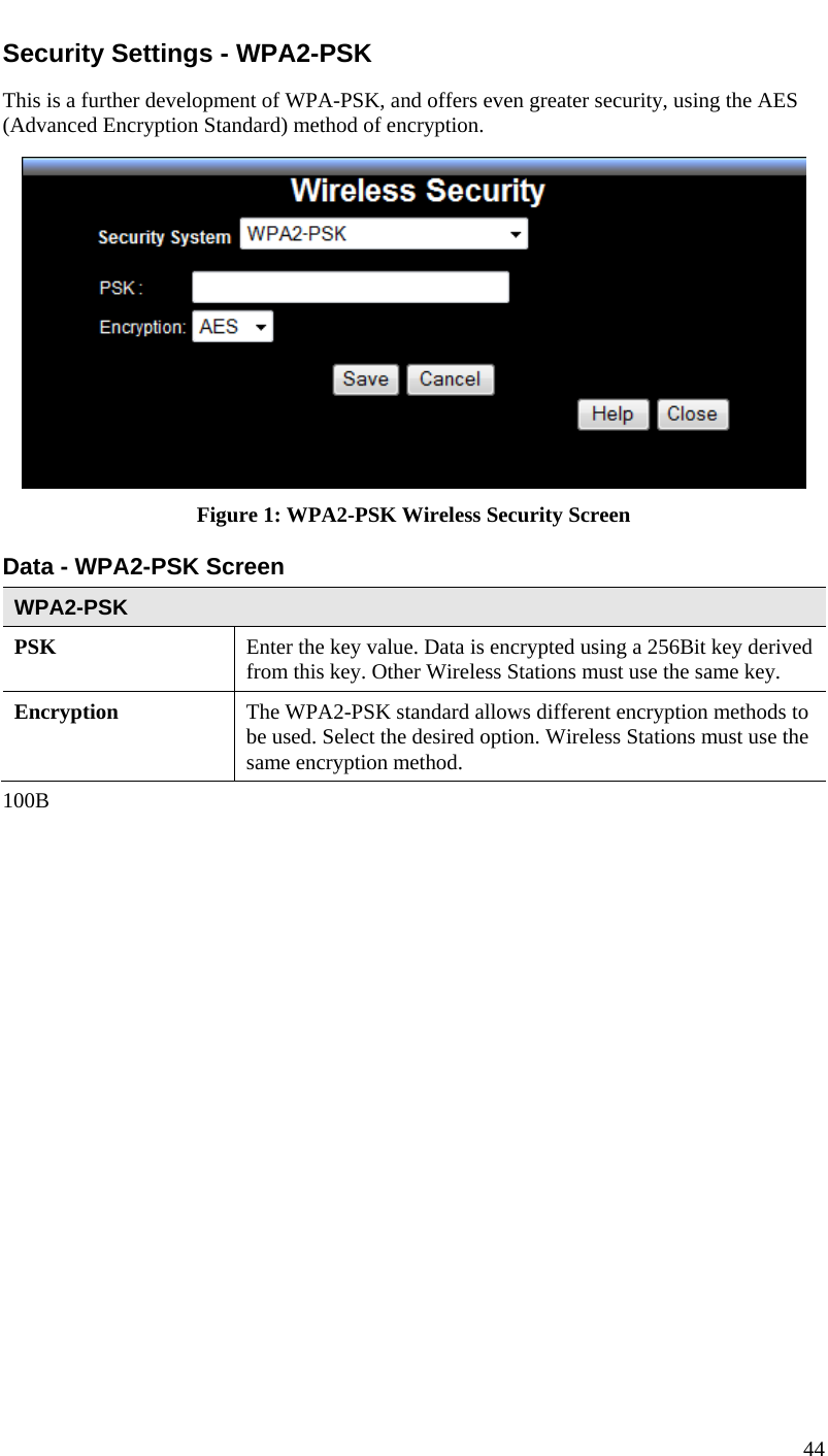  Security Settings - WPA2-PSK This is a further development of WPA-PSK, and offers even greater security, using the AES (Advanced Encryption Standard) method of encryption.  Figure 1: WPA2-PSK Wireless Security Screen Data - WPA2-PSK Screen  WPA2-PSK PSK  Enter the key value. Data is encrypted using a 256Bit key derived from this key. Other Wireless Stations must use the same key. Encryption  The WPA2-PSK standard allows different encryption methods to be used. Select the desired option. Wireless Stations must use the same encryption method. 100B 44  