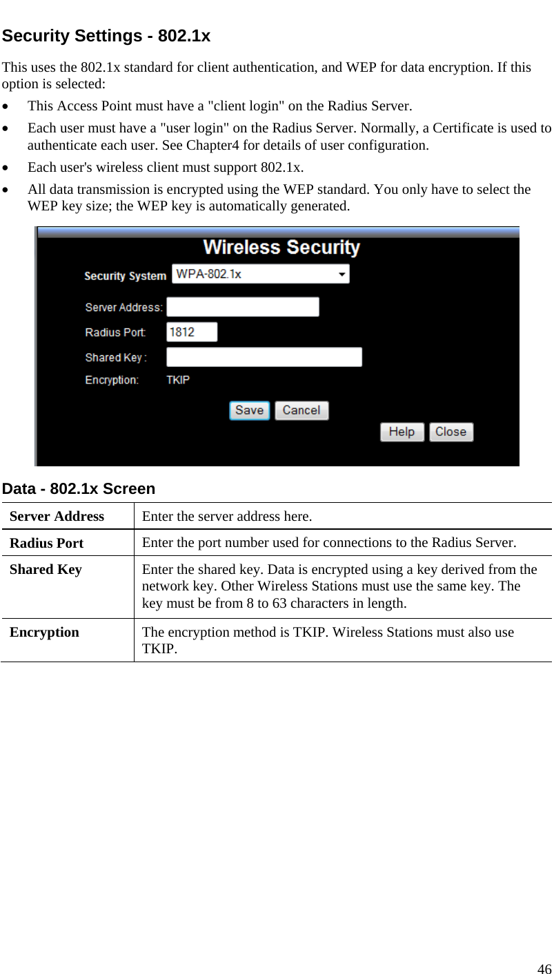  Security Settings - 802.1x This uses the 802.1x standard for client authentication, and WEP for data encryption. If this option is selected: • This Access Point must have a &quot;client login&quot; on the Radius Server.  • Each user must have a &quot;user login&quot; on the Radius Server. Normally, a Certificate is used to authenticate each user. See Chapter4 for details of user configuration. • Each user&apos;s wireless client must support 802.1x. • All data transmission is encrypted using the WEP standard. You only have to select the WEP key size; the WEP key is automatically generated.  Data - 802.1x Screen  Server Address  Enter the server address here. Radius Port  Enter the port number used for connections to the Radius Server. Shared Key  Enter the shared key. Data is encrypted using a key derived from the network key. Other Wireless Stations must use the same key. The key must be from 8 to 63 characters in length. Encryption  The encryption method is TKIP. Wireless Stations must also use TKIP.    46  