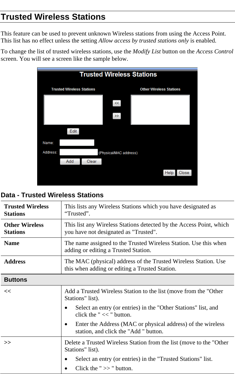  Trusted Wireless Stations This feature can be used to prevent unknown Wireless stations from using the Access Point. This list has no effect unless the setting Allow access by trusted stations only is enabled. To change the list of trusted wireless stations, use the Modify List button on the Access Control screen. You will see a screen like the sample below.  Data - Trusted Wireless Stations Trusted Wireless Stations  This lists any Wireless Stations which you have designated as “Trusted”. Other Wireless Stations  This list any Wireless Stations detected by the Access Point, which you have not designated as &quot;Trusted&quot;. Name  The name assigned to the Trusted Wireless Station. Use this when adding or editing a Trusted Station. Address  The MAC (physical) address of the Trusted Wireless Station. Use this when adding or editing a Trusted Station. Buttons &lt;&lt;  Add a Trusted Wireless Station to the list (move from the &quot;Other Stations&quot; list). • Select an entry (or entries) in the &quot;Other Stations&quot; list, and click the &quot; &lt;&lt; &quot; button.  • Enter the Address (MAC or physical address) of the wireless station, and click the &quot;Add &quot; button. &gt;&gt;  Delete a Trusted Wireless Station from the list (move to the &quot;Other Stations&quot; list). • Select an entry (or entries) in the &quot;Trusted Stations&quot; list.  • Click the &quot; &gt;&gt; &quot; button. 
