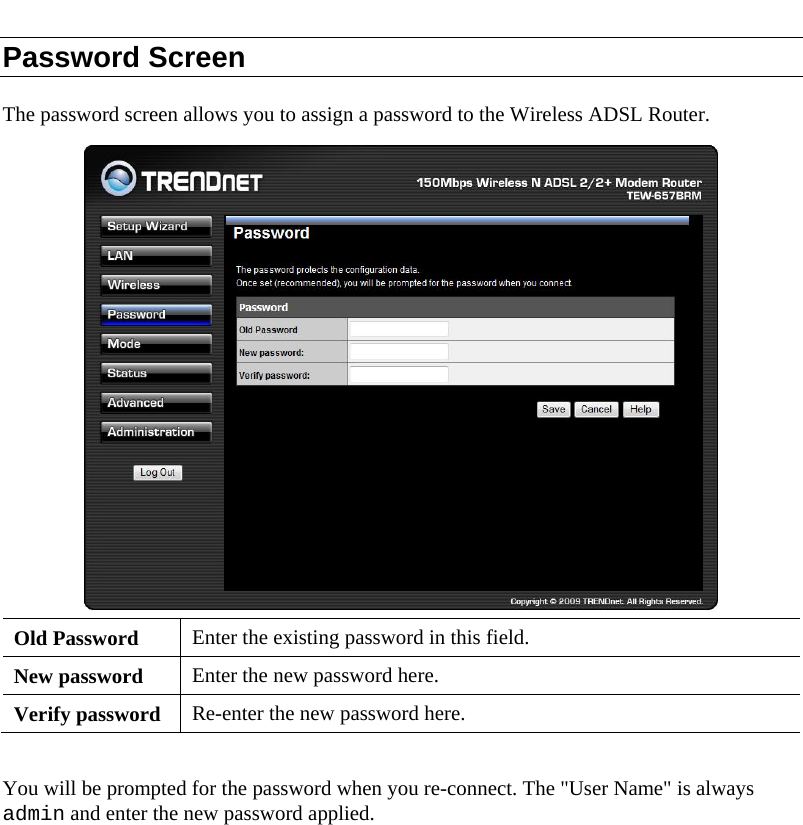  Password Screen The password screen allows you to assign a password to the Wireless ADSL Router.  Old Password  Enter the existing password in this field. New password  Enter the new password here. Verify password  Re-enter the new password here.  You will be prompted for the password when you re-connect. The &quot;User Name&quot; is always admin and enter the new password applied.  