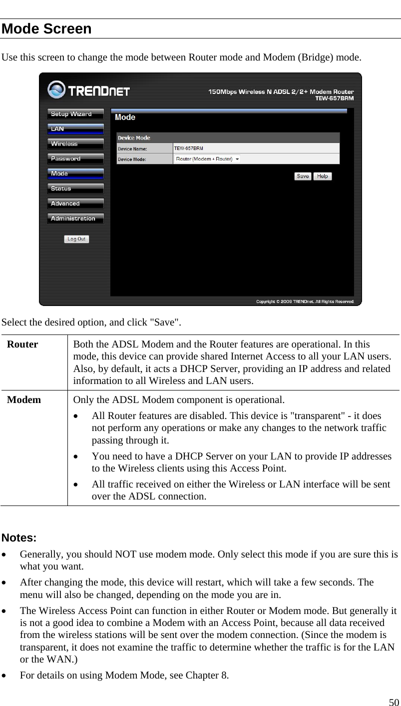  Mode Screen Use this screen to change the mode between Router mode and Modem (Bridge) mode.  Select the desired option, and click &quot;Save&quot;. Router  Both the ADSL Modem and the Router features are operational. In this mode, this device can provide shared Internet Access to all your LAN users. Also, by default, it acts a DHCP Server, providing an IP address and related information to all Wireless and LAN users. Modem  Only the ADSL Modem component is operational.  • All Router features are disabled. This device is &quot;transparent&quot; - it does not perform any operations or make any changes to the network traffic passing through it.  • You need to have a DHCP Server on your LAN to provide IP addresses to the Wireless clients using this Access Point. • All traffic received on either the Wireless or LAN interface will be sent over the ADSL connection.  Notes: • Generally, you should NOT use modem mode. Only select this mode if you are sure this is what you want.  • After changing the mode, this device will restart, which will take a few seconds. The menu will also be changed, depending on the mode you are in. • The Wireless Access Point can function in either Router or Modem mode. But generally it is not a good idea to combine a Modem with an Access Point, because all data received from the wireless stations will be sent over the modem connection. (Since the modem is transparent, it does not examine the traffic to determine whether the traffic is for the LAN or the WAN.) • For details on using Modem Mode, see Chapter 8. 50  