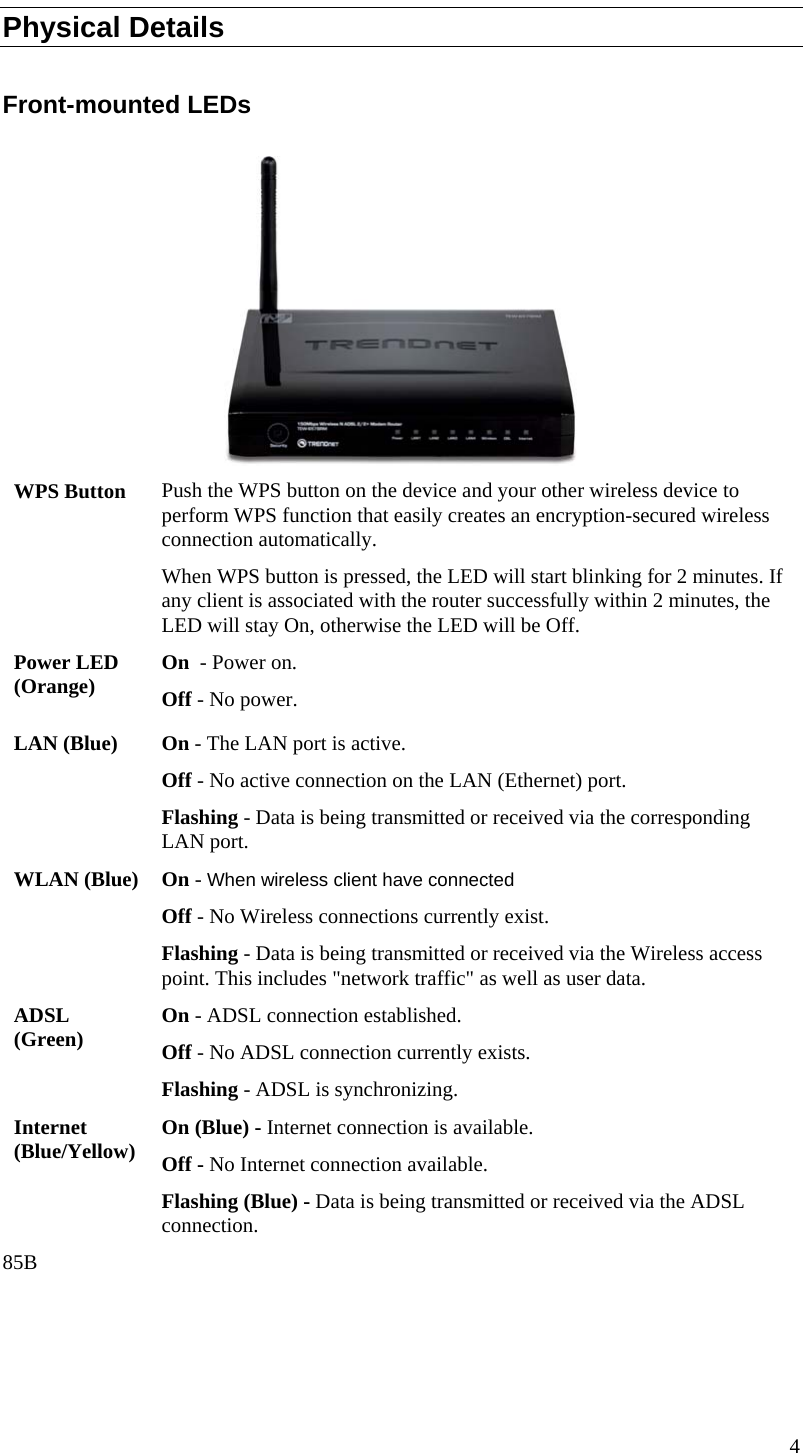  Physical Details  Front-mounted LEDs  WPS Button  Push the WPS button on the device and your other wireless device to perform WPS function that easily creates an encryption-secured wireless connection automatically. When WPS button is pressed, the LED will start blinking for 2 minutes. If any client is associated with the router successfully within 2 minutes, the LED will stay On, otherwise the LED will be Off. Power LED (Orange)  On  - Power on. Off - No power. LAN (Blue)  On - The LAN port is active. Off - No active connection on the LAN (Ethernet) port. Flashing - Data is being transmitted or received via the corresponding LAN port. WLAN (Blue)  On - When wireless client have connected Off - No Wireless connections currently exist. Flashing - Data is being transmitted or received via the Wireless access point. This includes &quot;network traffic&quot; as well as user data. ADSL (Green)  On - ADSL connection established. Off - No ADSL connection currently exists. Flashing - ADSL is synchronizing. Internet (Blue/Yellow)  On (Blue) - Internet connection is available. Off - No Internet connection available. Flashing (Blue) - Data is being transmitted or received via the ADSL connection. 85B 4  