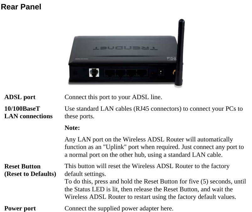  Rear Panel  ADSL port  Connect this port to your ADSL line. 10/100BaseT LAN connections  Use standard LAN cables (RJ45 connectors) to connect your PCs to these ports. Note:  Any LAN port on the Wireless ADSL Router will automatically function as an &quot;Uplink&quot; port when required. Just connect any port to a normal port on the other hub, using a standard LAN cable. Reset Button (Reset to Defaults)  This button will reset the Wireless ADSL Router to the factory default settings.  To do this, press and hold the Reset Button for five (5) seconds, until the Status LED is lit, then release the Reset Button, and wait the Wireless ADSL Router to restart using the factory default values. Power port  Connect the supplied power adapter here.                           