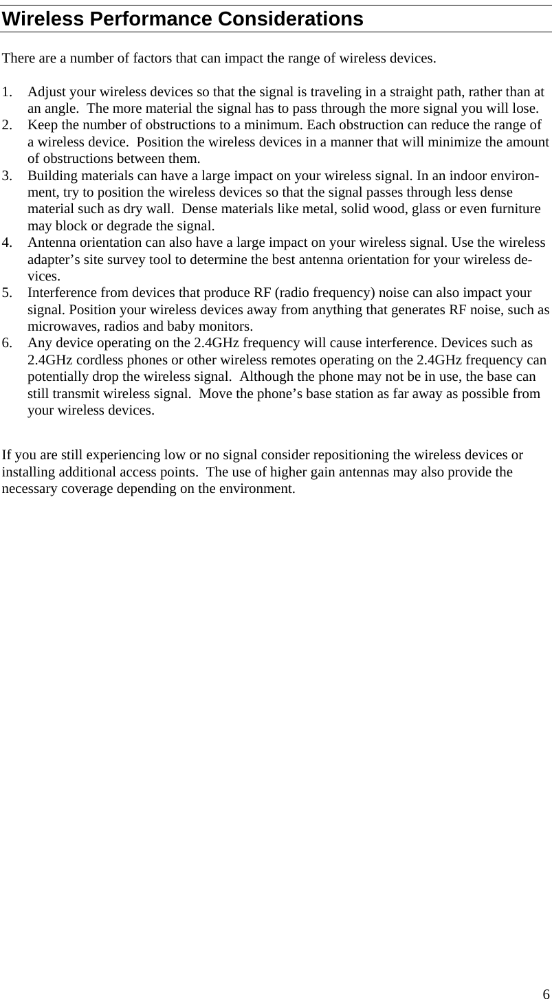  6  Wireless Performance Considerations There are a number of factors that can impact the range of wireless devices.  1. Adjust your wireless devices so that the signal is traveling in a straight path, rather than at an angle.  The more material the signal has to pass through the more signal you will lose. 2. Keep the number of obstructions to a minimum. Each obstruction can reduce the range of a wireless device.  Position the wireless devices in a manner that will minimize the amount of obstructions between them. 3. Building materials can have a large impact on your wireless signal. In an indoor environ-ment, try to position the wireless devices so that the signal passes through less dense material such as dry wall.  Dense materials like metal, solid wood, glass or even furniture may block or degrade the signal. 4. Antenna orientation can also have a large impact on your wireless signal. Use the wireless adapter’s site survey tool to determine the best antenna orientation for your wireless de-vices. 5. Interference from devices that produce RF (radio frequency) noise can also impact your signal. Position your wireless devices away from anything that generates RF noise, such as microwaves, radios and baby monitors.  6. Any device operating on the 2.4GHz frequency will cause interference. Devices such as 2.4GHz cordless phones or other wireless remotes operating on the 2.4GHz frequency can potentially drop the wireless signal.  Although the phone may not be in use, the base can still transmit wireless signal.  Move the phone’s base station as far away as possible from your wireless devices.   If you are still experiencing low or no signal consider repositioning the wireless devices or installing additional access points.  The use of higher gain antennas may also provide the necessary coverage depending on the environment.                       