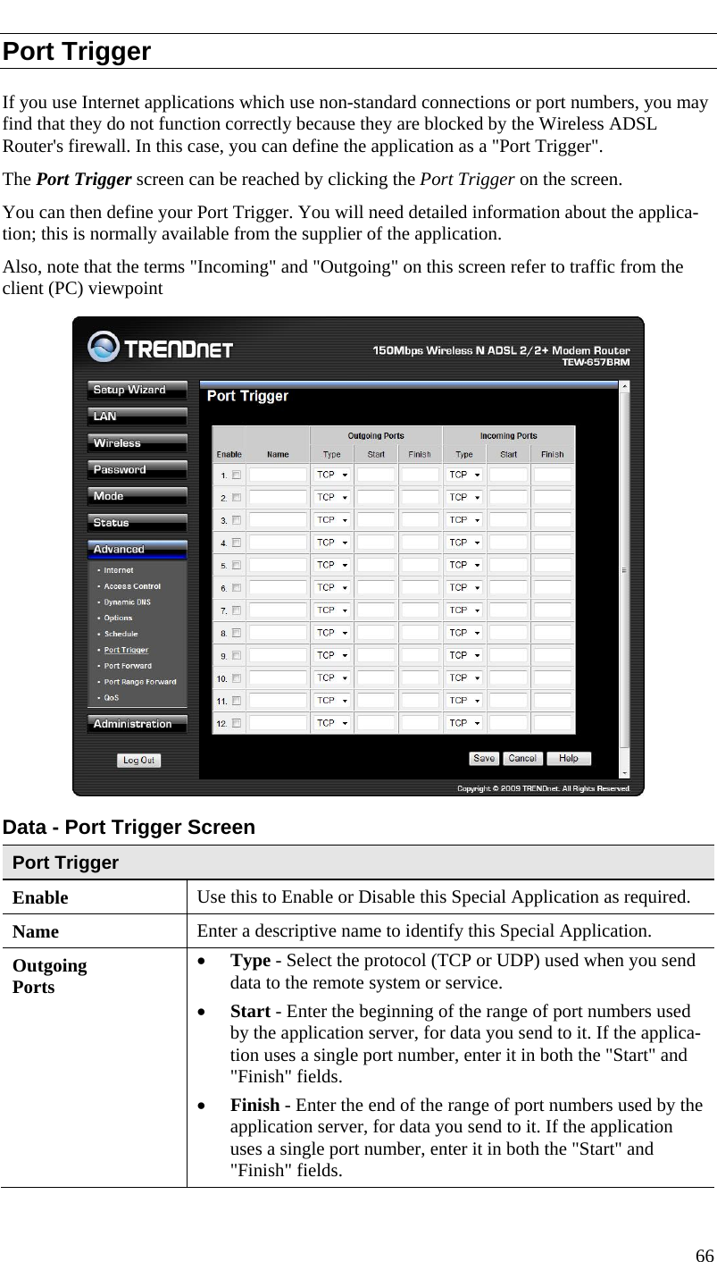  Port Trigger If you use Internet applications which use non-standard connections or port numbers, you may find that they do not function correctly because they are blocked by the Wireless ADSL Router&apos;s firewall. In this case, you can define the application as a &quot;Port Trigger&quot;. The Port Trigger screen can be reached by clicking the Port Trigger on the screen. You can then define your Port Trigger. You will need detailed information about the applica-tion; this is normally available from the supplier of the application. Also, note that the terms &quot;Incoming&quot; and &quot;Outgoing&quot; on this screen refer to traffic from the client (PC) viewpoint  Data - Port Trigger Screen Port Trigger Enable  Use this to Enable or Disable this Special Application as required. Name  Enter a descriptive name to identify this Special Application. Outgoing Ports • Type - Select the protocol (TCP or UDP) used when you send data to the remote system or service. • Start - Enter the beginning of the range of port numbers used by the application server, for data you send to it. If the applica-tion uses a single port number, enter it in both the &quot;Start&quot; and &quot;Finish&quot; fields. • Finish - Enter the end of the range of port numbers used by the application server, for data you send to it. If the application uses a single port number, enter it in both the &quot;Start&quot; and &quot;Finish&quot; fields. 66  
