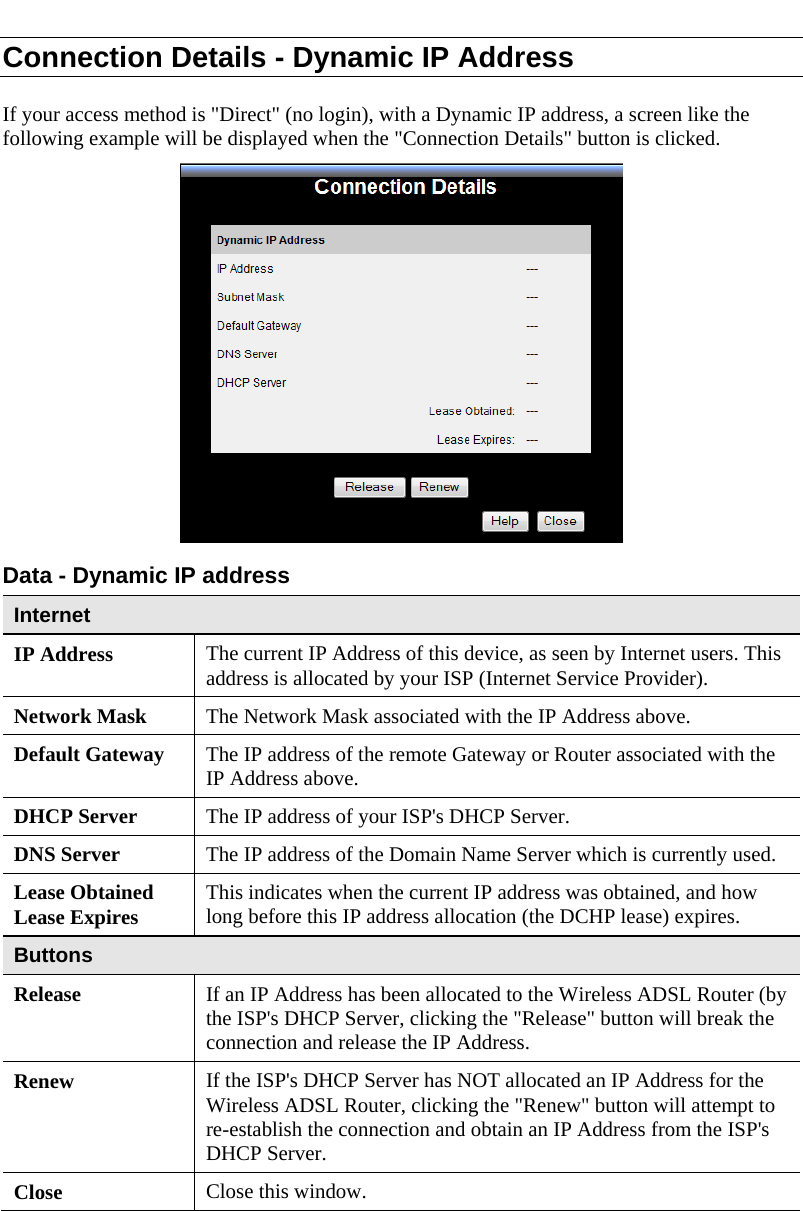  Connection Details - Dynamic IP Address If your access method is &quot;Direct&quot; (no login), with a Dynamic IP address, a screen like the following example will be displayed when the &quot;Connection Details&quot; button is clicked.  Data - Dynamic IP address Internet IP Address  The current IP Address of this device, as seen by Internet users. This address is allocated by your ISP (Internet Service Provider). Network Mask  The Network Mask associated with the IP Address above. Default Gateway  The IP address of the remote Gateway or Router associated with the IP Address above. DHCP Server  The IP address of your ISP&apos;s DHCP Server. DNS Server  The IP address of the Domain Name Server which is currently used. Lease Obtained Lease Expires  This indicates when the current IP address was obtained, and how long before this IP address allocation (the DCHP lease) expires. Buttons Release  If an IP Address has been allocated to the Wireless ADSL Router (by the ISP&apos;s DHCP Server, clicking the &quot;Release&quot; button will break the connection and release the IP Address. Renew  If the ISP&apos;s DHCP Server has NOT allocated an IP Address for the Wireless ADSL Router, clicking the &quot;Renew&quot; button will attempt to re-establish the connection and obtain an IP Address from the ISP&apos;s DHCP Server. Close  Close this window.   