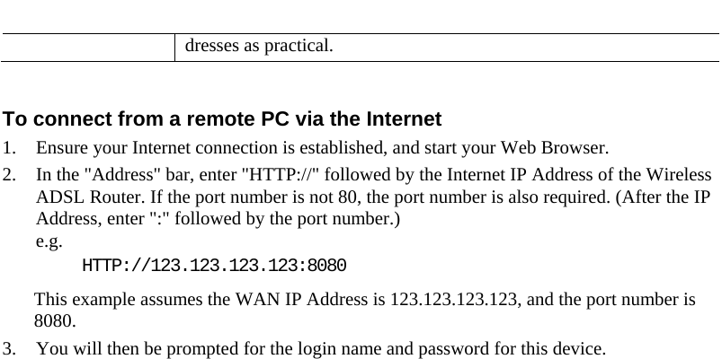  dresses as practical.  To connect from a remote PC via the Internet 1. Ensure your Internet connection is established, and start your Web Browser. 2. In the &quot;Address&quot; bar, enter &quot;HTTP://&quot; followed by the Internet IP Address of the Wireless ADSL Router. If the port number is not 80, the port number is also required. (After the IP Address, enter &quot;:&quot; followed by the port number.)  e.g.  HTTP://123.123.123.123:8080 This example assumes the WAN IP Address is 123.123.123.123, and the port number is 8080. 3. You will then be prompted for the login name and password for this device.  