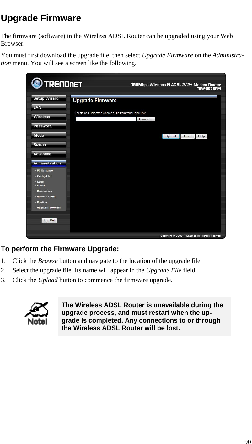  Upgrade Firmware The firmware (software) in the Wireless ADSL Router can be upgraded using your Web Browser.  You must first download the upgrade file, then select Upgrade Firmware on the Administra-tion menu. You will see a screen like the following.  To perform the Firmware Upgrade: 1. Click the Browse button and navigate to the location of the upgrade file. 2. Select the upgrade file. Its name will appear in the Upgrade File field. 3. Click the Upload button to commence the firmware upgrade.   The Wireless ADSL Router is unavailable during the upgrade process, and must restart when the up-grade is completed. Any connections to or through the Wireless ADSL Router will be lost.   90  
