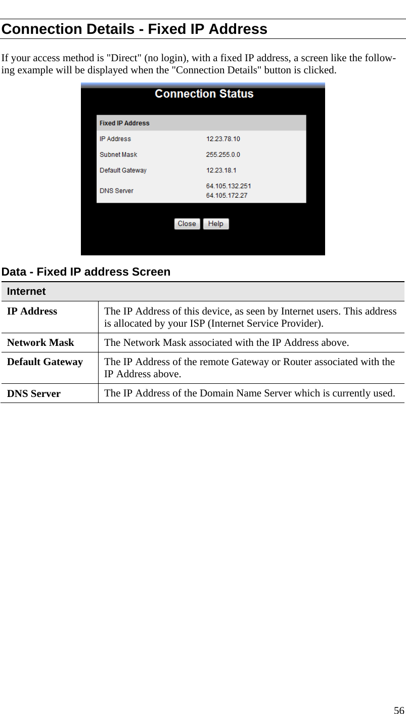  Connection Details - Fixed IP Address If your access method is &quot;Direct&quot; (no login), with a fixed IP address, a screen like the follow-ing example will be displayed when the &quot;Connection Details&quot; button is clicked.  Data - Fixed IP address Screen Internet IP Address  The IP Address of this device, as seen by Internet users. This address is allocated by your ISP (Internet Service Provider). Network Mask  The Network Mask associated with the IP Address above. Default Gateway  The IP Address of the remote Gateway or Router associated with the IP Address above. DNS Server  The IP Address of the Domain Name Server which is currently used.  56  