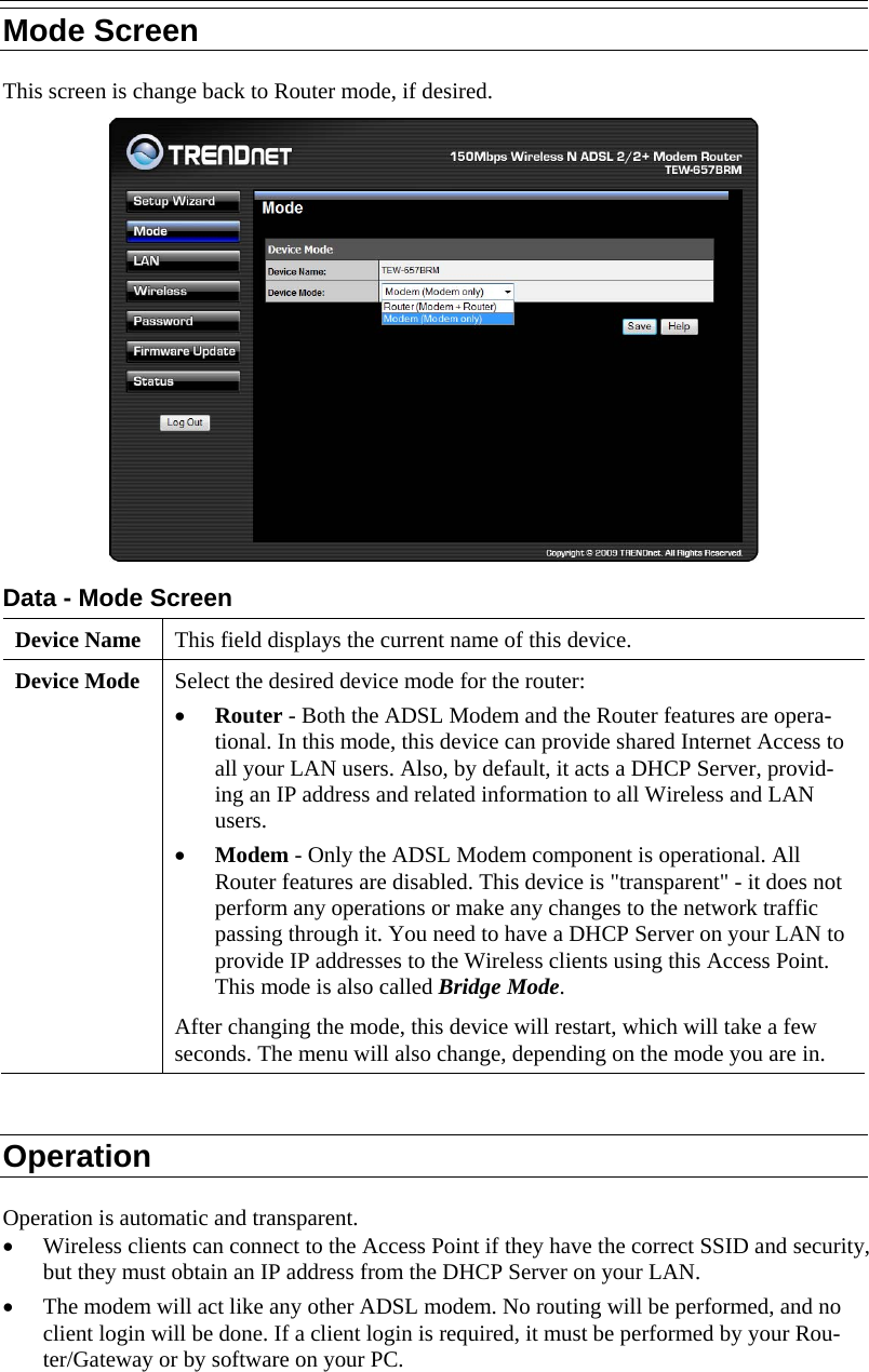  Mode Screen This screen is change back to Router mode, if desired.  Data - Mode Screen Device Name  This field displays the current name of this device. Device Mode  Select the desired device mode for the router:  • Router - Both the ADSL Modem and the Router features are opera-tional. In this mode, this device can provide shared Internet Access to all your LAN users. Also, by default, it acts a DHCP Server, provid-ing an IP address and related information to all Wireless and LAN users.  • Modem - Only the ADSL Modem component is operational. All Router features are disabled. This device is &quot;transparent&quot; - it does not perform any operations or make any changes to the network traffic passing through it. You need to have a DHCP Server on your LAN to provide IP addresses to the Wireless clients using this Access Point.  This mode is also called Bridge Mode. After changing the mode, this device will restart, which will take a few seconds. The menu will also change, depending on the mode you are in.  Operation Operation is automatic and transparent. • Wireless clients can connect to the Access Point if they have the correct SSID and security, but they must obtain an IP address from the DHCP Server on your LAN. • The modem will act like any other ADSL modem. No routing will be performed, and no client login will be done. If a client login is required, it must be performed by your Rou-ter/Gateway or by software on your PC.  