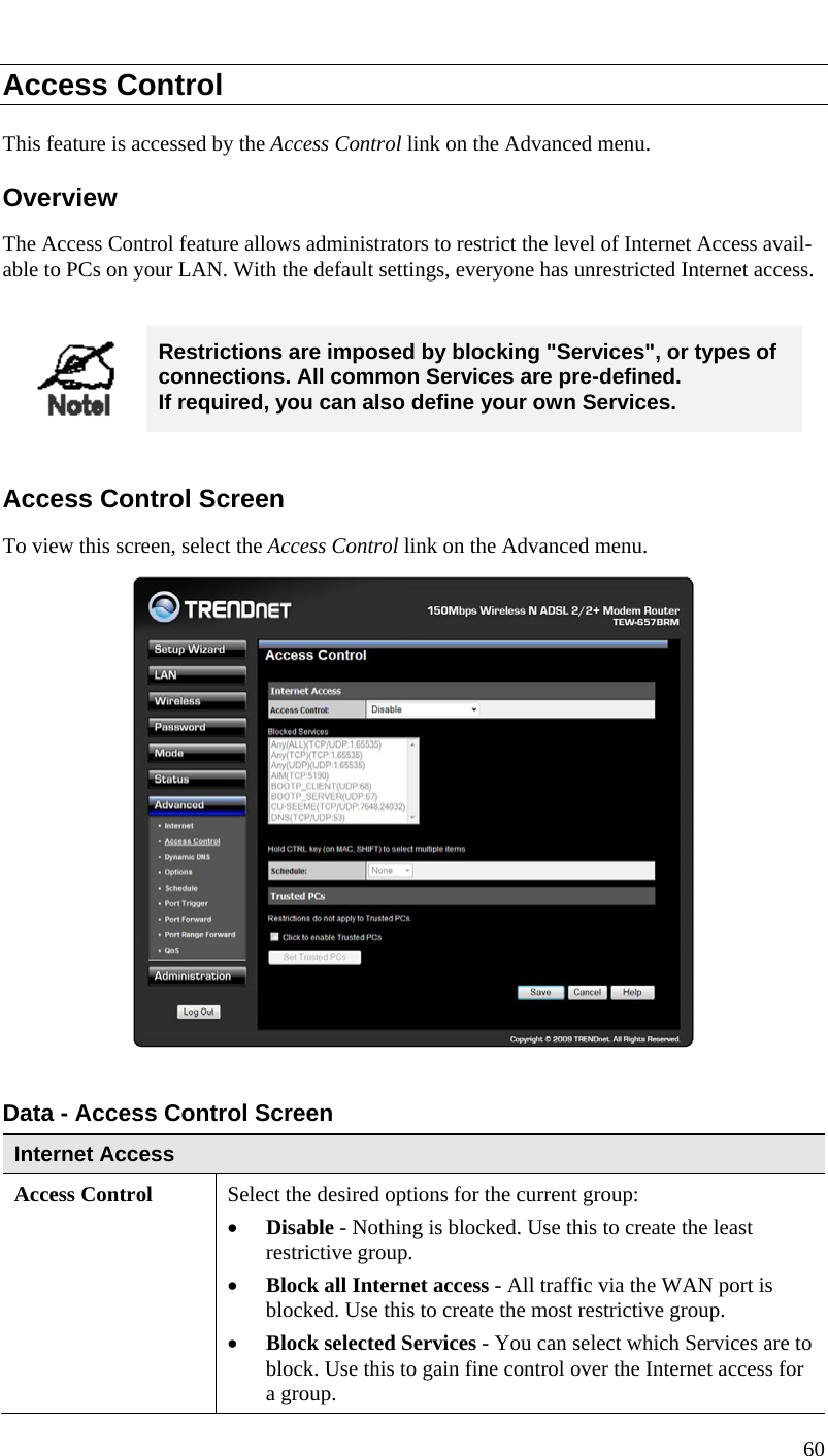  Access Control This feature is accessed by the Access Control link on the Advanced menu. Overview The Access Control feature allows administrators to restrict the level of Internet Access avail-able to PCs on your LAN. With the default settings, everyone has unrestricted Internet access.   Restrictions are imposed by blocking &quot;Services&quot;, or types of connections. All common Services are pre-defined.  If required, you can also define your own Services.  Access Control Screen To view this screen, select the Access Control link on the Advanced menu.   Data - Access Control Screen Internet Access  Access Control Select the desired options for the current group: • Disable - Nothing is blocked. Use this to create the least restrictive group.  • Block all Internet access - All traffic via the WAN port is blocked. Use this to create the most restrictive group.  • Block selected Services - You can select which Services are to block. Use this to gain fine control over the Internet access for a group. 60  