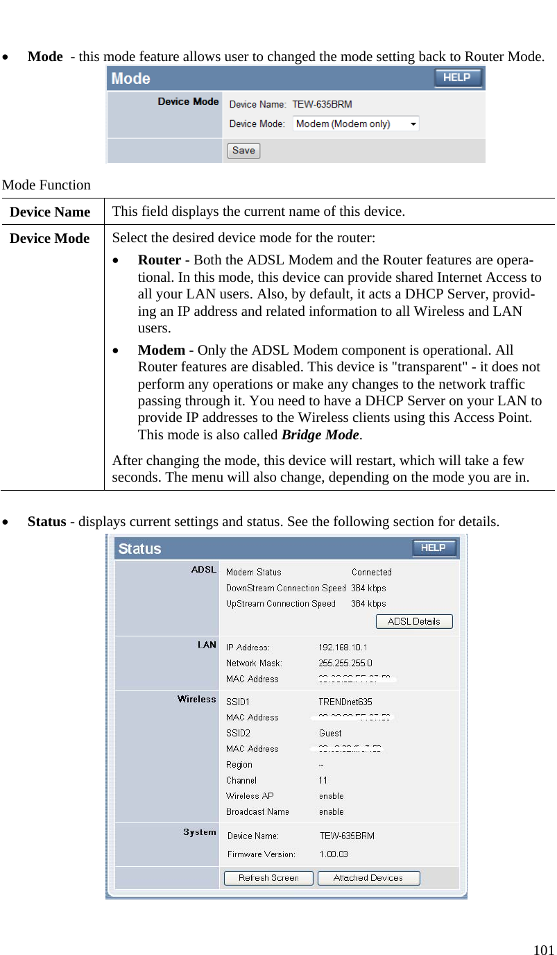  101    • Mode  - this mode feature allows user to changed the mode setting back to Router Mode.   Mode Function Device Name  This field displays the current name of this device. Device Mode  Select the desired device mode for the router:  • Router - Both the ADSL Modem and the Router features are opera-tional. In this mode, this device can provide shared Internet Access to all your LAN users. Also, by default, it acts a DHCP Server, provid-ing an IP address and related information to all Wireless and LAN users.  • Modem - Only the ADSL Modem component is operational. All Router features are disabled. This device is &quot;transparent&quot; - it does not perform any operations or make any changes to the network traffic passing through it. You need to have a DHCP Server on your LAN to provide IP addresses to the Wireless clients using this Access Point.  This mode is also called Bridge Mode. After changing the mode, this device will restart, which will take a few seconds. The menu will also change, depending on the mode you are in.  • Status - displays current settings and status. See the following section for details.  