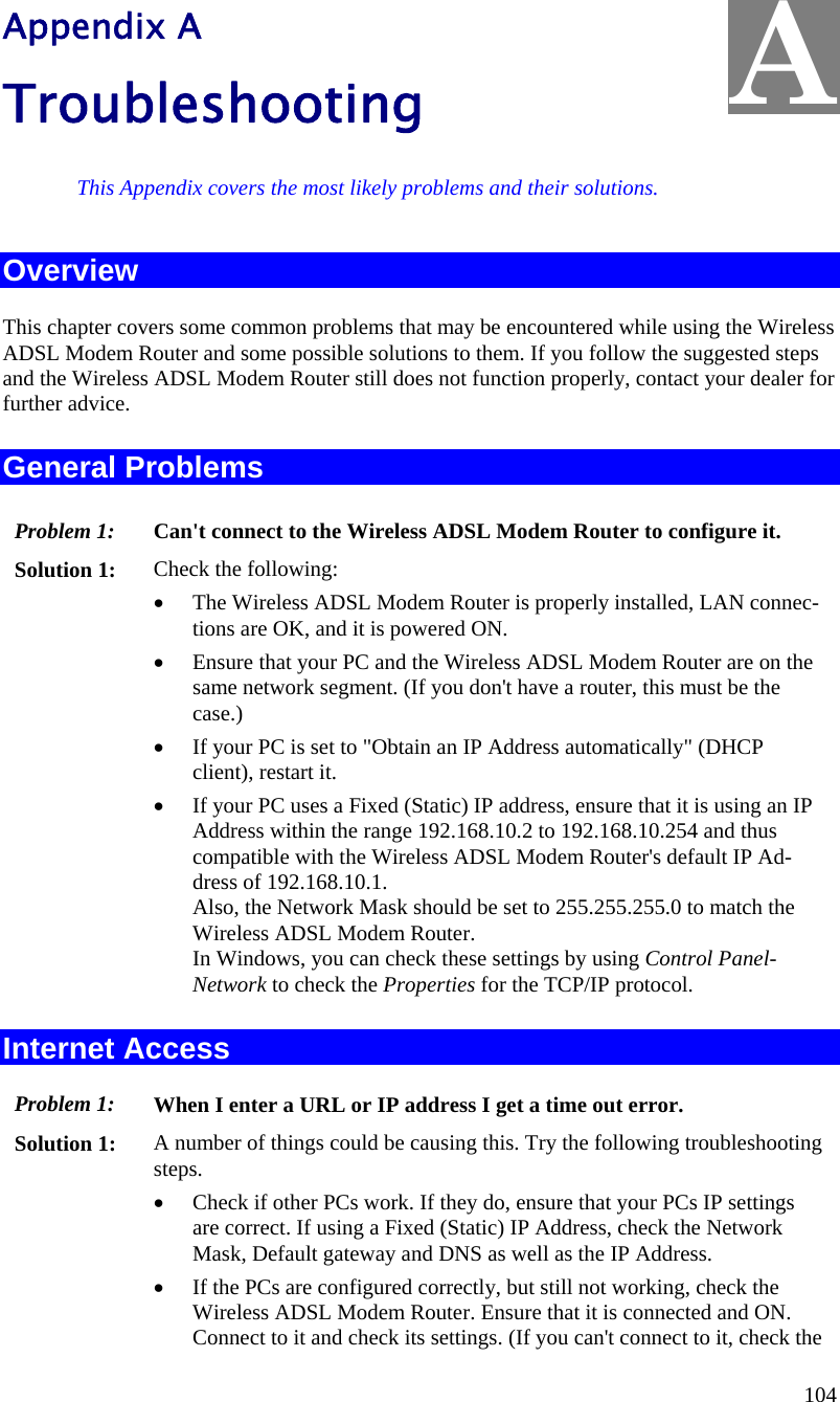  104   Appendix A Troubleshooting This Appendix covers the most likely problems and their solutions. Overview This chapter covers some common problems that may be encountered while using the Wireless ADSL Modem Router and some possible solutions to them. If you follow the suggested steps and the Wireless ADSL Modem Router still does not function properly, contact your dealer for further advice. General Problems Problem 1:  Can&apos;t connect to the Wireless ADSL Modem Router to configure it. Solution 1:  Check the following: • The Wireless ADSL Modem Router is properly installed, LAN connec-tions are OK, and it is powered ON. • Ensure that your PC and the Wireless ADSL Modem Router are on the same network segment. (If you don&apos;t have a router, this must be the case.)  • If your PC is set to &quot;Obtain an IP Address automatically&quot; (DHCP client), restart it. • If your PC uses a Fixed (Static) IP address, ensure that it is using an IP Address within the range 192.168.10.2 to 192.168.10.254 and thus compatible with the Wireless ADSL Modem Router&apos;s default IP Ad-dress of 192.168.10.1.  Also, the Network Mask should be set to 255.255.255.0 to match the Wireless ADSL Modem Router. In Windows, you can check these settings by using Control Panel-Network to check the Properties for the TCP/IP protocol.  Internet Access Problem 1: When I enter a URL or IP address I get a time out error. Solution 1: A number of things could be causing this. Try the following troubleshooting steps. • Check if other PCs work. If they do, ensure that your PCs IP settings are correct. If using a Fixed (Static) IP Address, check the Network Mask, Default gateway and DNS as well as the IP Address. • If the PCs are configured correctly, but still not working, check the Wireless ADSL Modem Router. Ensure that it is connected and ON. Connect to it and check its settings. (If you can&apos;t connect to it, check the A 