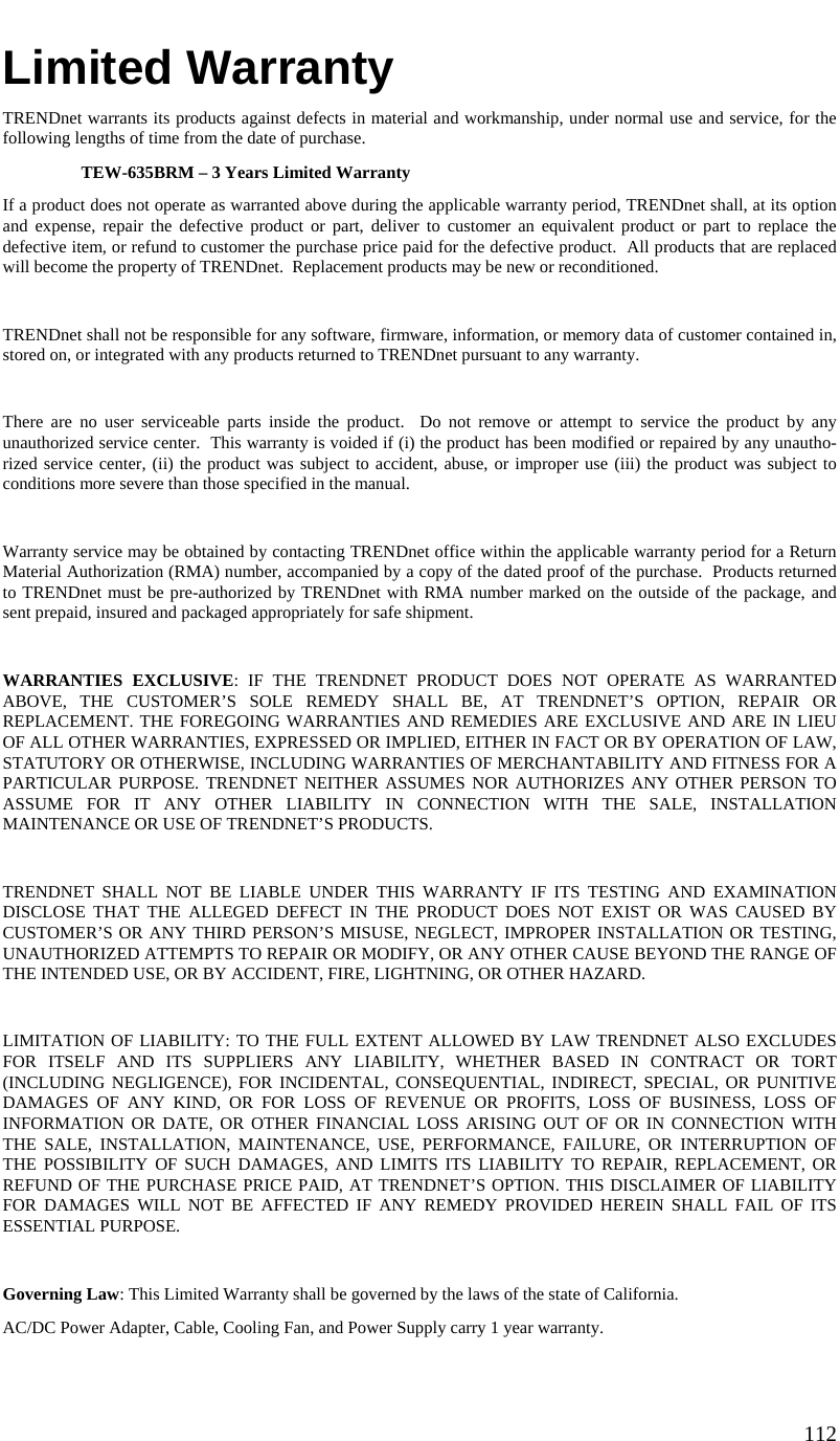  112   Limited Warranty TRENDnet warrants its products against defects in material and workmanship, under normal use and service, for the following lengths of time from the date of purchase.     TEW-635BRM – 3 Years Limited Warranty If a product does not operate as warranted above during the applicable warranty period, TRENDnet shall, at its option and expense, repair the defective product or part, deliver to customer an equivalent product or part to replace the defective item, or refund to customer the purchase price paid for the defective product.  All products that are replaced will become the property of TRENDnet.  Replacement products may be new or reconditioned.  TRENDnet shall not be responsible for any software, firmware, information, or memory data of customer contained in, stored on, or integrated with any products returned to TRENDnet pursuant to any warranty.  There are no user serviceable parts inside the product.  Do not remove or attempt to service the product by any unauthorized service center.  This warranty is voided if (i) the product has been modified or repaired by any unautho-rized service center, (ii) the product was subject to accident, abuse, or improper use (iii) the product was subject to conditions more severe than those specified in the manual.  Warranty service may be obtained by contacting TRENDnet office within the applicable warranty period for a Return Material Authorization (RMA) number, accompanied by a copy of the dated proof of the purchase.  Products returned to TRENDnet must be pre-authorized by TRENDnet with RMA number marked on the outside of the package, and sent prepaid, insured and packaged appropriately for safe shipment.    WARRANTIES EXCLUSIVE: IF THE TRENDNET PRODUCT DOES NOT OPERATE AS WARRANTED ABOVE, THE CUSTOMER’S SOLE REMEDY SHALL BE, AT TRENDNET’S OPTION, REPAIR OR REPLACEMENT. THE FOREGOING WARRANTIES AND REMEDIES ARE EXCLUSIVE AND ARE IN LIEU OF ALL OTHER WARRANTIES, EXPRESSED OR IMPLIED, EITHER IN FACT OR BY OPERATION OF LAW, STATUTORY OR OTHERWISE, INCLUDING WARRANTIES OF MERCHANTABILITY AND FITNESS FOR A PARTICULAR PURPOSE. TRENDNET NEITHER ASSUMES NOR AUTHORIZES ANY OTHER PERSON TO ASSUME FOR IT ANY OTHER LIABILITY IN CONNECTION WITH THE SALE, INSTALLATION MAINTENANCE OR USE OF TRENDNET’S PRODUCTS.  TRENDNET SHALL NOT BE LIABLE UNDER THIS WARRANTY IF ITS TESTING AND EXAMINATION DISCLOSE THAT THE ALLEGED DEFECT IN THE PRODUCT DOES NOT EXIST OR WAS CAUSED BY CUSTOMER’S OR ANY THIRD PERSON’S MISUSE, NEGLECT, IMPROPER INSTALLATION OR TESTING, UNAUTHORIZED ATTEMPTS TO REPAIR OR MODIFY, OR ANY OTHER CAUSE BEYOND THE RANGE OF THE INTENDED USE, OR BY ACCIDENT, FIRE, LIGHTNING, OR OTHER HAZARD.  LIMITATION OF LIABILITY: TO THE FULL EXTENT ALLOWED BY LAW TRENDNET ALSO EXCLUDES FOR ITSELF AND ITS SUPPLIERS ANY LIABILITY, WHETHER BASED IN CONTRACT OR TORT (INCLUDING NEGLIGENCE), FOR INCIDENTAL, CONSEQUENTIAL, INDIRECT, SPECIAL, OR PUNITIVE DAMAGES OF ANY KIND, OR FOR LOSS OF REVENUE OR PROFITS, LOSS OF BUSINESS, LOSS OF INFORMATION OR DATE, OR OTHER FINANCIAL LOSS ARISING OUT OF OR IN CONNECTION WITH THE SALE, INSTALLATION, MAINTENANCE, USE, PERFORMANCE, FAILURE, OR INTERRUPTION OF THE POSSIBILITY OF SUCH DAMAGES, AND LIMITS ITS LIABILITY TO REPAIR, REPLACEMENT, OR REFUND OF THE PURCHASE PRICE PAID, AT TRENDNET’S OPTION. THIS DISCLAIMER OF LIABILITY FOR DAMAGES WILL NOT BE AFFECTED IF ANY REMEDY PROVIDED HEREIN SHALL FAIL OF ITS ESSENTIAL PURPOSE.  Governing Law: This Limited Warranty shall be governed by the laws of the state of California. AC/DC Power Adapter, Cable, Cooling Fan, and Power Supply carry 1 year warranty. 