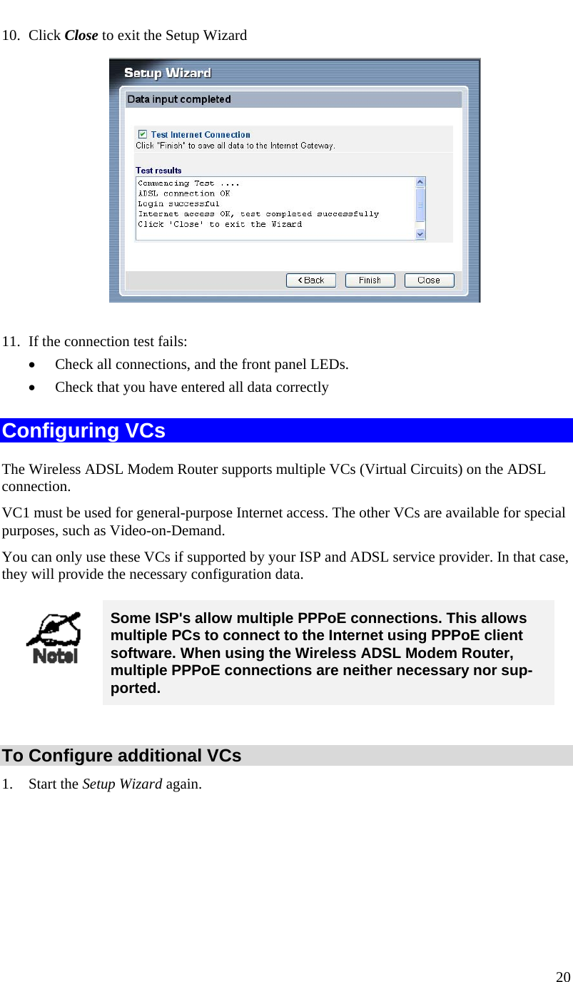  20   10. Click Close to exit the Setup Wizard              11. If the connection test fails: • Check all connections, and the front panel LEDs. • Check that you have entered all data correctly Configuring VCs The Wireless ADSL Modem Router supports multiple VCs (Virtual Circuits) on the ADSL connection.  VC1 must be used for general-purpose Internet access. The other VCs are available for special purposes, such as Video-on-Demand. You can only use these VCs if supported by your ISP and ADSL service provider. In that case, they will provide the necessary configuration data.  Some ISP&apos;s allow multiple PPPoE connections. This allows multiple PCs to connect to the Internet using PPPoE client software. When using the Wireless ADSL Modem Router, multiple PPPoE connections are neither necessary nor sup-ported.  To Configure additional VCs 1. Start the Setup Wizard again. 