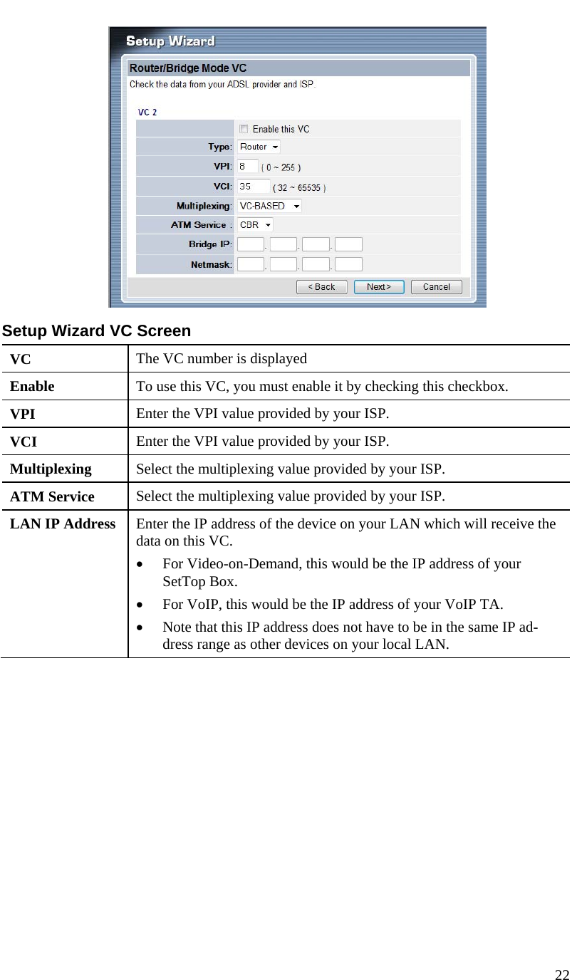  22    Setup Wizard VC Screen VC  The VC number is displayed Enable  To use this VC, you must enable it by checking this checkbox. VPI  Enter the VPI value provided by your ISP. VCI  Enter the VPI value provided by your ISP. Multiplexing  Select the multiplexing value provided by your ISP. ATM Service  Select the multiplexing value provided by your ISP. LAN IP Address  Enter the IP address of the device on your LAN which will receive the data on this VC. • For Video-on-Demand, this would be the IP address of your SetTop Box. • For VoIP, this would be the IP address of your VoIP TA. • Note that this IP address does not have to be in the same IP ad-dress range as other devices on your local LAN.  