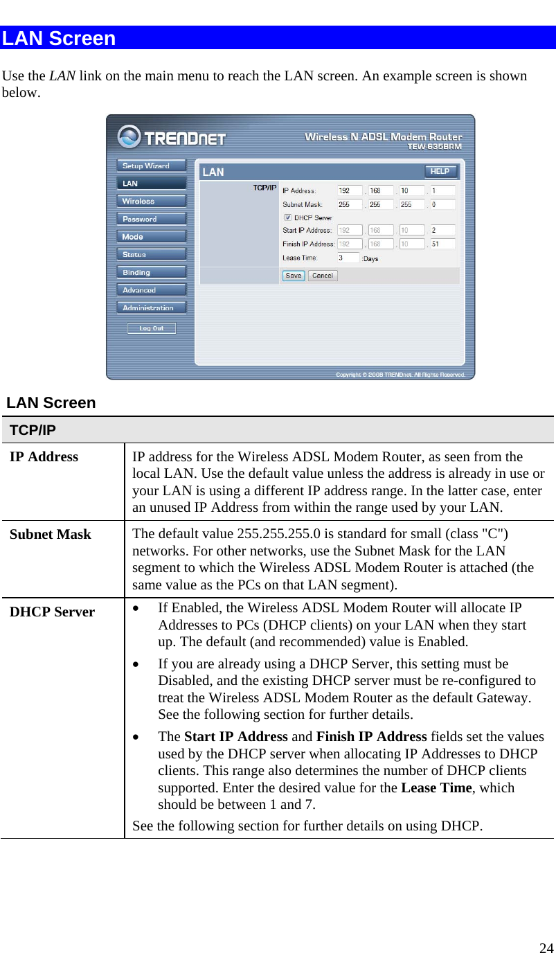  24   LAN Screen Use the LAN link on the main menu to reach the LAN screen. An example screen is shown below.   LAN Screen TCP/IP IP Address  IP address for the Wireless ADSL Modem Router, as seen from the local LAN. Use the default value unless the address is already in use or your LAN is using a different IP address range. In the latter case, enter an unused IP Address from within the range used by your LAN. Subnet Mask  The default value 255.255.255.0 is standard for small (class &quot;C&quot;) networks. For other networks, use the Subnet Mask for the LAN segment to which the Wireless ADSL Modem Router is attached (the same value as the PCs on that LAN segment). DHCP Server  • If Enabled, the Wireless ADSL Modem Router will allocate IP Addresses to PCs (DHCP clients) on your LAN when they start up. The default (and recommended) value is Enabled. • If you are already using a DHCP Server, this setting must be Disabled, and the existing DHCP server must be re-configured to treat the Wireless ADSL Modem Router as the default Gateway. See the following section for further details. • The Start IP Address and Finish IP Address fields set the values used by the DHCP server when allocating IP Addresses to DHCP clients. This range also determines the number of DHCP clients supported. Enter the desired value for the Lease Time, which should be between 1 and 7. See the following section for further details on using DHCP.  