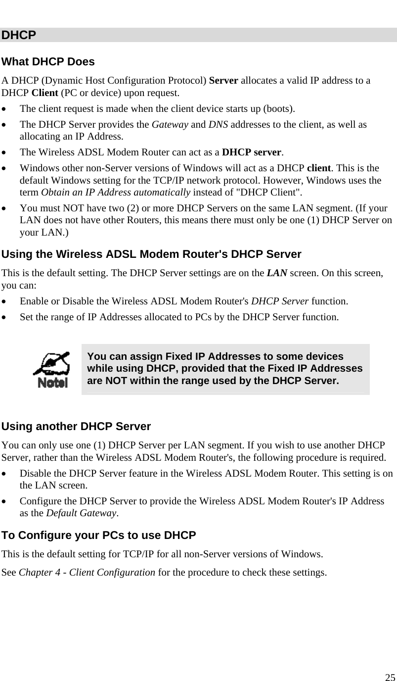  25   DHCP What DHCP Does A DHCP (Dynamic Host Configuration Protocol) Server allocates a valid IP address to a DHCP Client (PC or device) upon request. • The client request is made when the client device starts up (boots). • The DHCP Server provides the Gateway and DNS addresses to the client, as well as allocating an IP Address. • The Wireless ADSL Modem Router can act as a DHCP server. • Windows other non-Server versions of Windows will act as a DHCP client. This is the default Windows setting for the TCP/IP network protocol. However, Windows uses the term Obtain an IP Address automatically instead of &quot;DHCP Client&quot;. • You must NOT have two (2) or more DHCP Servers on the same LAN segment. (If your LAN does not have other Routers, this means there must only be one (1) DHCP Server on your LAN.) Using the Wireless ADSL Modem Router&apos;s DHCP Server This is the default setting. The DHCP Server settings are on the LAN screen. On this screen, you can: • Enable or Disable the Wireless ADSL Modem Router&apos;s DHCP Server function. • Set the range of IP Addresses allocated to PCs by the DHCP Server function.   You can assign Fixed IP Addresses to some devices while using DHCP, provided that the Fixed IP Addresses are NOT within the range used by the DHCP Server.  Using another DHCP Server You can only use one (1) DHCP Server per LAN segment. If you wish to use another DHCP Server, rather than the Wireless ADSL Modem Router&apos;s, the following procedure is required. • Disable the DHCP Server feature in the Wireless ADSL Modem Router. This setting is on the LAN screen. • Configure the DHCP Server to provide the Wireless ADSL Modem Router&apos;s IP Address as the Default Gateway. To Configure your PCs to use DHCP This is the default setting for TCP/IP for all non-Server versions of Windows. See Chapter 4 - Client Configuration for the procedure to check these settings.   