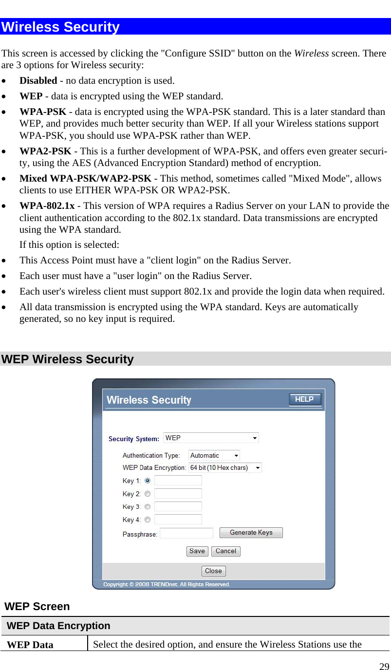  29   Wireless Security This screen is accessed by clicking the &quot;Configure SSID&quot; button on the Wireless screen. There are 3 options for Wireless security:  • Disabled - no data encryption is used. • WEP - data is encrypted using the WEP standard. • WPA-PSK - data is encrypted using the WPA-PSK standard. This is a later standard than WEP, and provides much better security than WEP. If all your Wireless stations support WPA-PSK, you should use WPA-PSK rather than WEP. • WPA2-PSK - This is a further development of WPA-PSK, and offers even greater securi-ty, using the AES (Advanced Encryption Standard) method of encryption. • Mixed WPA-PSK/WAP2-PSK - This method, sometimes called &quot;Mixed Mode&quot;, allows clients to use EITHER WPA-PSK OR WPA2-PSK. • WPA-802.1x - This version of WPA requires a Radius Server on your LAN to provide the client authentication according to the 802.1x standard. Data transmissions are encrypted using the WPA standard.  If this option is selected:  • This Access Point must have a &quot;client login&quot; on the Radius Server.  • Each user must have a &quot;user login&quot; on the Radius Server.  • Each user&apos;s wireless client must support 802.1x and provide the login data when required.  • All data transmission is encrypted using the WPA standard. Keys are automatically generated, so no key input is required.   WEP Wireless Security   WEP Screen WEP Data Encryption WEP Data  Select the desired option, and ensure the Wireless Stations use the 