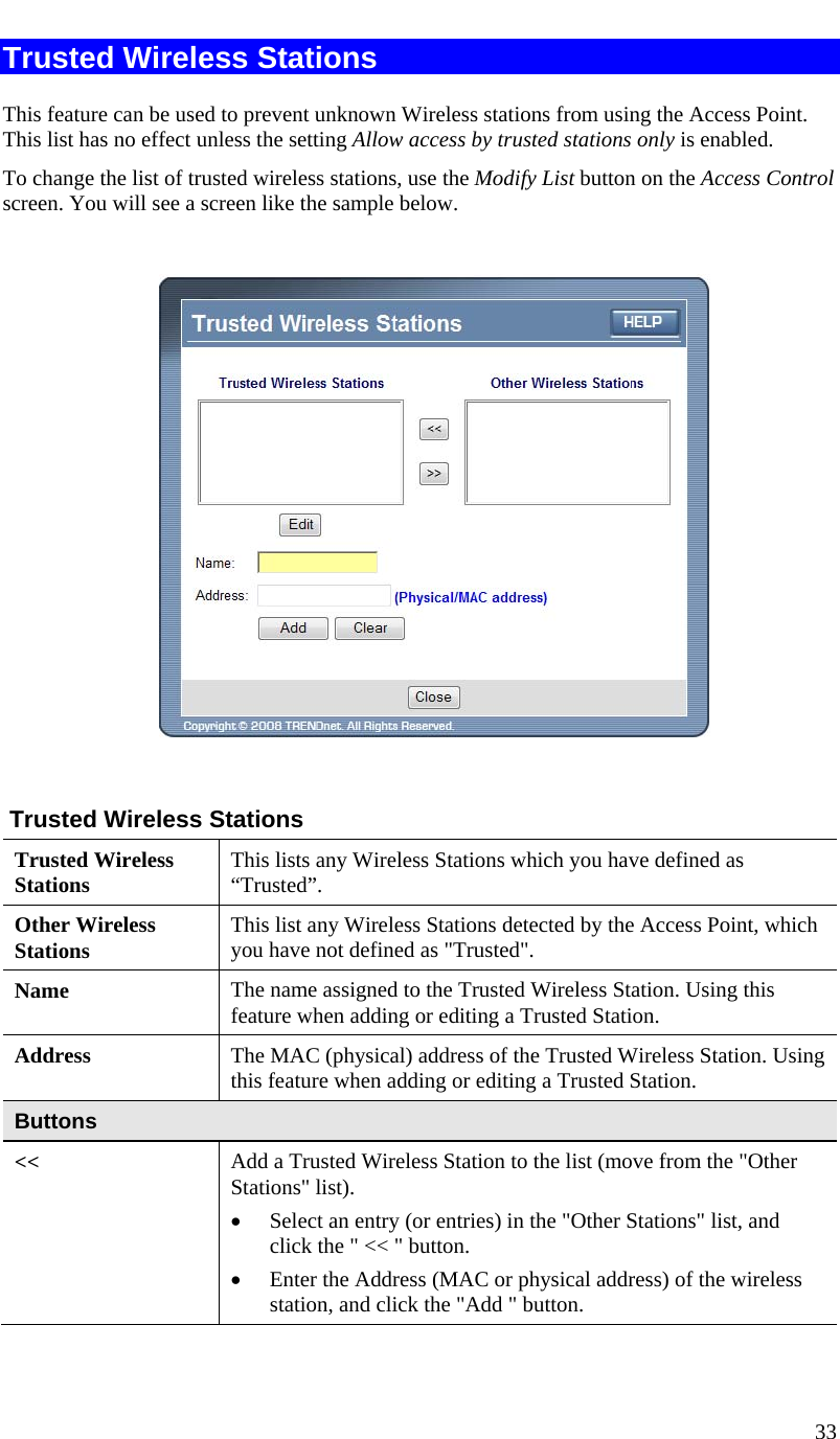  33   Trusted Wireless Stations This feature can be used to prevent unknown Wireless stations from using the Access Point. This list has no effect unless the setting Allow access by trusted stations only is enabled. To change the list of trusted wireless stations, use the Modify List button on the Access Control screen. You will see a screen like the sample below.     Trusted Wireless Stations Trusted Wireless Stations  This lists any Wireless Stations which you have defined as “Trusted”. Other Wireless Stations  This list any Wireless Stations detected by the Access Point, which you have not defined as &quot;Trusted&quot;. Name  The name assigned to the Trusted Wireless Station. Using this feature when adding or editing a Trusted Station. Address  The MAC (physical) address of the Trusted Wireless Station. Using  this feature when adding or editing a Trusted Station. Buttons &lt;&lt;  Add a Trusted Wireless Station to the list (move from the &quot;Other Stations&quot; list). • Select an entry (or entries) in the &quot;Other Stations&quot; list, and click the &quot; &lt;&lt; &quot; button.  • Enter the Address (MAC or physical address) of the wireless station, and click the &quot;Add &quot; button. 